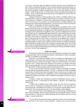 e o uso que é feito hoje; afinal, não podemos comparar dois fatos se não entendemos um
                          deles. Como a comparação não pode ser feita, há uma perturbação na linha argumentativa, ou
                          seja, na maneira como um argumento relaciona-se com o outro. Podemos dizer ainda que
                          esse terceiro parágrafo é bastante importante por nele ser feita uma reflexão de como a
                          imagem é usada nos dias de hoje; no entanto, fala-se somente da influência da imagem nas
                          crianças - ou seja, a discussão que parecia apontar para uma amplitude no início do texto, foi
                          reduzida a um de seus aspectos.
                                   Chegamos finalmente ao último parágrafo; nesse instante, o candidato reafirma o que
                          já havia dito antes: a mídia e as realidades virtuais alienam o ser humano, “que passa a viver em
                          meio a fantasias e irrealidades”. Perceba como a argumentação acaba por avançar pouco e
                          como o texto fica por vezes repetitivo; isso acontece porque os exemplos utilizados e que
                          constituem parte fundamental da argumentação - pois através desses veríamos os perigos do
                          uso da imagem - são abordados de maneira um pouco rápida.
                                   Agora que terminamos de seguir a linha argumentativa, já podemos voltar à nossa
                          questão: a afirmação de que a massa popular é manipulada por jogos eletrônicos constitui-se
                          em uma inadequação localizada ou em algo que afeta a linha argumentativa? Vimos no começo
                          da redação que foi estabelecida uma igualdade: ontem, o povo foi manipulado pelo sistema de
                          comunicação; hoje, ele é manipulado pelos jogos eletrônicos. Já vimos também que essa relação
                          povo/jogos eletrônicos é falsa; há ainda uma outra impropriedade: os jogos eletrônicos não
                          têm hoje o mesmo alcance manipulador que a mídia teve ontem. Aliás, e o poder da mídia
                          hoje? A mídia atual não tem, pelo menos, a mesma força de manipulação que a mídia do
                          tempo dos militares? Por que então comparar a mídia de ontem com os jogos eletrônicos,
                          cuja influência aplica-se mais a crianças e adolescentes? Há, portanto, na relação massa popular/
                          jogos eletrônicos um problema que reflete uma falha na argumentação, já que não se pode
                          falar no poder de manipulação da imagem restringindo-a aos jogos eletrônicos, como se eles
                          fossem as únicas imagens a bombardear apenas um segmento vítima da sociedade (os adultos,
                          por acaso, estão livres da manipulação?).

     Exemplo de Redação                                         (Texto sem título)
                                   No contexto do mundo atual, percebe-se que tudo é redutível a uma imagem. Esta, quando
                          veiculada pela mídia, torna-se extremamente poderosa, influenciando na venda de um produto,
                          uma idéia, um candidato ou uma ideologia.
                                   Juntamente a essa expansão da imagem, ocorre uma mudança no comportamento e nas
                          relações humanas. Uma criança, hoje em dia, pode suprir sua necessidade de dar carinho criando
                          um bichinho virtual, que é portátil, não faz sujeira e faz pouco ou nenhum barulho. E se ele morrer,
                          ela aperta “reset” e começa tudo de novo. Diferente de um cachorro, por exemplo. Num dia de
                          tédio, uma pessoa pode ligar a TV e trazer o mundo para sua sala, ou ainda interagir com um outro
                          semi-virtual (afinal, há fatores humanos, ainda que invisíveis) pela Internet.
                                   Às vezes a crença no virtual é tanta que se perdem as noções de prioridades. Por exemplo,
                          o dinheiro aplicado na implantação do projeto “TV Escola”, se aplicado na melhoria da qualidade
                          dos professores, teria sido muito mais bem empregado. O que se constata é que, nos lugares onde
                          as pessoas sabem pelo menos lidar com o equipamento, ou este é mal utilizado (alguns professores
                          simplesmente pararam de dar aulas) ou não é utilizado de forma alguma. Raros são os casos de
                          emprego correto.
                                   A imagem e a mídia, hoje, intensificam o processo de fetichificação humana, ou seja, a
                          coisificação dos homens e a humanização da coisa. Políticos e “Big Mac’s” são vendidos pelos
                          mesmos meios.
                                   A verdade é que a realidade virtual é amoral, ou seja, não é boa nem má. Ela apenas é.
                          Como na vida real, encontramos nela aquilo que buscamos. Assim, se o que queremos é um
                          mecanismo de fuga, a virtualidade tem pra oferecer. Se é uma fonte de consulta rápida e eficiente,
                          também tem. Ela é o que queremos que seja. E com uma vantagem: sempre disponível.
                                   Cabe a cada um ter o bom senso de distingüir o que é útil e bom do que é dispensável nesse
                          novo conceito de realidade. Saber, por exemplo, que beleza não pode depender de quem é o ator da
                          atual novela das 8. É cada um não se deixar desvalorizar por essa interface nova, útil, às vezes
                          perigosa... mas que veio pra ficar.

          Comentários           Com esse último texto queremos chamar atenção para a maneira como uma dissertação
                          pode estruturar-se. No caso de “Falsas Realidades”, tínhamos uma estrutura bastante

14
 