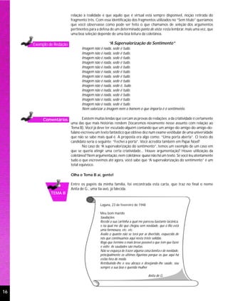 relação à realidade é que aquilo que é virtual está sempre disponível, noção retirada do
                          fragmento três. Com essa identificação dos fragmentos utilizados no “Sem título” queríamos
                          que você observasse como pode ser feito o que chamamos de seleção dos argumentos
                          pertinentes para a defesa de um determinado ponto de vista; resta lembrar, mais uma vez, que
                          uma boa seleção depende de uma boa leitura da coletânea.

     Exemplo de Redação                            “A Supervalorização do Sentimento”
                                 Imagem não é nada, sede é tudo.
                                 Imagem não é nada, sede é tudo.
                                 Imagem não é nada, sede é tudo.
                                 Imagem não é nada, sede é tudo.
                                 Imagem não é nada, sede é tudo.
                                 Imagem não é nada, sede é tudo.
                                 Imagem não é nada, sede é tudo.
                                 Imagem não é nada, sede é tudo.
                                 Imagem não é nada, sede é, tudo.
                                 Imagem não é nada, sede é tudo.
                                 Imagem não é nada, sede é tudo.
                                 Imagem não é nada, sede é tudo.
                                 Imagem não é nada, sede é tudo.
                                 Nem valorizar a imagem nem o homem o que importa é o sentimento.

          Comentários             Existem muitas lendas que cercam as provas de redações; a da criatividade é certamente
                          uma das que mais histórias rendem (tocaremos novamente nesse assunto com relação ao
                          Tema B). Você já deve ter escutado alguém contando que um amigo-do-amigo-do-amigo-do-
                          fulano escreveu um texto fantástico que obteve dez num exame vestibular de uma universidade
                          que não se sabe mais qual é. A proposta era algo como: “Uma porta aberta”. O texto do
                          candidato seria o seguinte: “Fechei a porta”. Você acredita também em Papai Noel?
                                  No caso de “A supervalorização do sentimento”, temos um exemplo de um caso em
                          que se queria atingir uma certa criatividade... Houve argumentação? Houve utilização da
                          coletânea? Nem argumentação, nem coletânea; quase não há um texto. Se você leu atentamente
                          tudo o que escrevemos até agora, você sabe que “A supervalorização do sentimento” é um
                          total equívoco.

                          Olha o Tema B aí, gente!

                          Entre os papéis da minha família, foi encontrada esta carta, que traz no final o nome
                          Anita de G., uma tia-avó, já falecida.
              TEMA B


                                             Laguna, 23 de fevereiro de 1948

                                             Meu bom marido
                                             Saudações.
                                             Recebi a sua cartinha a qual me pareceu bastante lacônica,
                                             e na qual me diz que chegou sem novidade, que o Rio está
                                             uma formosura, etc. etc.
                                             Avalio o quanto não se terá por aí divertido, esquecido de
                                             nós que continuamos aqui nesta triste solidão.
                                             Rogo que termine o mais breve possível o que tem que fazer
                                             e volte. As saudades são muitas.
                                             Não se esqueça de trazer alguma coisa bonita e de novidade,
                                             principalmente os últimos figurinos porque os que aqui há
                                             estão fora de moda.
                                             Retribuindo-lhe o seu abraço e desejando-lhe saúde, sou
                                             sempre a sua boa e querida mulher

                                                                                 Anita de G.



16
 