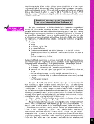 Os jovens da família, ao ler a carta, entenderam-na literalmente. Já os mais velhos,
                       contemporâneos de tia Anita e da carta, sabem que esta é cópia de um modelo disponível em
                       um livro muito difundido na época: O Secretário Moderno ou Guia indispensável para cada um se
                       dirigir na vida sem auxílio de outrem, de J. Queiroz (Ed. do Povo Ltda., Rio de Janeiro, 1948).
                       Sabem também que a leitura da carta não pode ser literal, mas tem que ser feita à luz de uma
                       série de acontecimentos.

                                         Invente uma história narrando os acontecimentos
                                          que tornam inadequada a leitura literal da carta.


PALAVRAS GERAIS         No Tema B do Vestibular Unicamp 98, esperava-se do candidato que ele produzisse
  SOBRE O TEMA  uma narrativa em que a carta assinada por Anita de G. fizesse sentido, não porém o sentido
                que extrairia banalmente dela alguém que estivesse totalmente desinformado sobre a história
                das personagens que ela menciona, e sobre as circunstâncias em que foi escrita. O recurso de
                que o candidato dispunha para provocar uma leitura não literal consistia em criar,
                narrativamente, um contexto mais rico, que modificasse o entendimento dos dados fornecidos
                pela própria carta, forçando o leitor (da redação) a reinterpretar seu texto. A carta poderia
                então aparecer como
                        • irônica
                        • cifrada
                        • parte de um jogo de cena
                        • carregada de implícitos
                        • suficientemente inadequada para a situação em que foi escrita, para provocar
                          conseqüências que seriam imprevisíveis se o contexto autorizasse sua interpretação
                          literal.
                        • etcétera, principalmente etcétera.

                       Qualquer modificação ou acréscimo no contexto estabelecido pela própria carta, que forçasse
                       uma reinterpretação, era em princípio aceitável: escolhendo apenas alguns dos inúmeros
                       exemplos possíveis, considera-se que a carta pode vir a sofrer a reinterpretação desejada
                             • se Anita de G. está traindo o marido a quem escreve
                             • se Anita de G. está dando graças a Deus pela viagem do marido
                             • se Anita de G. é analfabeta, e quem copiou para ela a carta em questão copiou a carta
                               errada
                             • se Anita contou a todos que a carta foi mandada, quando de fato não foi.
                             • se o marido de fato não viajou para o Rio mas foi internado em um manicômio vindo
                               a falecer
                             • se Anita nunca se casou etc.

                               Antes de tudo: vestibular é concurso literário? É claro que não! Mas mesmo assim,
                       muito pensam que só alguém com dons literários, com veias de poeta e com alma de artista
                       pode se aventurar a fazer o tema narrativo... Queremos mostrar, para aqueles que se julgam
                       “sem inspiração” e “pouco criativos”, que para escrever um texto narrativo não é preciso ter
                       tido um contato transcendental com a musa inspiradora da literatura: uma narrativa pode ter
                       um processo de criação tão lógico e ordenado quanto o de um texto dissertativo; para isso, é
                       necessário, primeiramente, que você tenha muito claro quais são os elementos que compõem
                       as narrativas: narrador, personagens, espaço, tempo e enredo.
                               Quando você lê um Tema B do Vestibular Unicamp, você encontra algumas informações
                       sobre os elementos narrativos. Vejamos o Tema B 98.
                               Na apresentação do tema, o possessivo “minha” poderia incitar um foco narrativo em
                       primeira pessoa; como não havia nenhuma instrução que pedisse obrigatoriamente o uso
                       desse foco, você poderia escolhê-lo ou não. Quanto às personagens, temos a tia-avó Anita de
                       G., o seu marido, os jovens de sua família e os outros parentes que eram contemporâneos à
                       carta e à tia Anita. Quanto ao espaço, “Laguna” e “Rio”. Quanto ao enredo, as informações
                       presentes na carta e aquelas referentes a uma circunstância bem particular que envolvia a
                       leitura dessa carta - os jovens da família liam-na literalmente enquanto os mais velhos
                       reconheciam nessa carta a cópia de um modelo proveniente de um livro muito conhecido em
                       1948 e, além disso, sabiam que a carta não poderia ser lida literalmente; ou seja, os mais

                                                                                                                         17
 