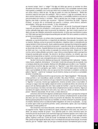 ao mesmo tempo “doce” e “vulgar”? Há algo em Anita que parece se encaixar no clima
decadente do hotel e que desperta a curiosidade do leitor. Essa curiosidade aumenta ainda
mais quando o candidato cria a carta que Anita teria recebido do marido; na carta, o uso de
um verbo reforça a idéia de que “há algo de podre no reino da Dinamarca”: “Ainda não
encontrei nada de novo para nos satisfazer”. Para se manter o jogo da curiosidade, não se
deve mostrar tudo de uma vez, e o candidato sabe disso; a curiosidade mantém-se através de
uma brincadeira de mostrar e esconder: “Mas te garanto que vou chegar a Laguna com o
figurino mais lindo e perfeito que encontrar.” Figurino? Lembremos do título: “Figurino
Profano”; as peças vão se encaixando aos poucos e estamos, como leitores, bastante
desconfiados: “Acho que ela me entende.” E nós, entendemos?
        O relato de Barbosa prossegue - “12 de fevereiro”, ele nos diz. Essa locução temporal
causa-nos um pouco de estranheza: o texto parece ser um tipo de diário. No entanto, os
verbos utilizados logo após estão no presente do indicativo, que não é muito usual em um
diário em que são relatados unicamente acontecimentos. Já vimos que essa história se passa
em 1948; qual a perspectiva temporal assumida pelo narrador? Ele narra usando os verbos no
presente ou no passado?
        No início do texto, os verbos estão no passado; toda a descrição do Casanova é feita
utilizando-se o pretérito perfeito e o imperfeito do indicativo. Esse passado, no entanto, não
se mantém: Barbosa escreve no presente do indicativo; a hipótese sobre o entendimento da
esposa também é feita no presente. Assim, podemos pensar a perspectiva temporal da seguinte
maneira: o narrador conta a sua história no presente - a ação de contar dá-se simultaneamente
ao desenrolar dos fatos. Quando Barbosa escreve para sua esposa, lembra-se da sua chegada
ao hotel, por isso, o uso dos verbos no passado no começo do texto. Depois de ter sido
escrita a carta é ainda utilizado o presente, o que reforça a nossa hipótese sobre a perspectiva
temporal assumida pelo narrador. No decorrer da leitura notamos, no entanto, que essa
perspectiva temporal não se mantém; veremos mais adiante como acontece essa mudança de
perspectiva e quais as suas conseqüências para a estrutura textual.
        No dia 12 de fevereiro, Barbosa sai à busca do “modelito perfeito” pela praia: “mulatas,
ruivas, louras, angelicais, demoníacas”. O narrador revela mais uma peça do seu segredo, mas
a revelação ainda não está completa. Barbosa tem dificuldade para escolher o seu “modelito”,
pois precisava encontrar algo que superasse os “figurinos” a que Anita estava acostumada.
Novamente nos vem a pergunta: que mulher é essa? O mistério agora parece incidir mais
sobre a personalidade de Anita, uma vez que já nos fora mostrado o verdadeiro sentido da
palavra “figurino” - a partir da “resolução” de um mistério, insinua-se um outro e a curiosidade
do leitor é mantida viva.
        Finalmente, Barbosa encontra o que procurava, uma “figura inigualável”: “Pele dourada,
corpo perfeito e um maravilhoso cabelo vermelho. Meu deus! Perfeito.”. A descrição da
personagem aparece num momento em que é bastante necessária, já que Barbosa encontrou
o “figurino” e é preciso, mesmo que rapidamente, mostrar ao leitor como é essa mulher. A
cena que se segue é das mais rápidas; depois de sentar-se ao lado da vítima e de conversar um
pouco com ela, Barbosa aplica-lhe uma “dose cavalar de morfina”, o que faz com que a moça
caia em seus braços. Só então o narrador deixa completamente às claras o mistério: “Agora só
acordaria em Laguna, amarrada em uma cama, nua, entre eu e Anita: um abraço imundo de
prazer.” Mistério solucionado, fim de texto, o relato silencia-se.
        Já fizemos anteriormente algumas considerações iniciais sobre a perspectiva temporal
assumida pelo narrador; vimos que o ato de narrar acontece simultaneamente ao desenrolar
dos fatos, por isso a utilização dos verbos no presente do indicativo. No momento em que
Barbosa passeia pela praia em busca de seu modelito, os verbos continuam no presente; quando,
no entanto, Barbosa senta-se ao lado da mulher inigualável, ele senta-se no passado..., ou seja,
os verbos agora estão no pretérito perfeito: sentei, conversamos, injetei, caiu. Essa mudança
nos tempos verbais justifica-se?
        Para iniciarmos essa nossa discussão, vamos analisar a utilização do advérbio “agora”
no seguinte trecho: “Agora só acordaria em Laguna, amarrada em uma cama, nua, entre eu e
Anita: um abraço imundo de prazer.” Esse advérbio pode ter como referência tanto um
momento preciso do presente (este momento fugaz que tentamos apontar com o dedo e que
logo foge para um lugar do passado) quanto um referente textual. Como exemplo desse
último, vejamos o início do “Conto de Escola” de Machado de Assis. O narrador, o menino
Pilar, pensa em fugir aquele dia da aula, mas a recordação da sova que levara do pai, na semana
anterior, por ter “matado” aulas, faz com que o menino decida ir normalmente para a escola.

                                                                                                   19
 
