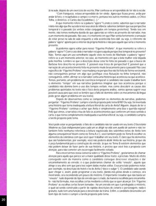 Já na aula, depois de um exercício de escrita, Pilar confessa-se arrependido de ter ido à escola:
             “Com franqueza, estava arrependido de ter vindo. Agora que ficava preso, ardia por
     andar lá fora, e recapitulava o campo e o morro, pensava nos outros meninos vadios, o Chico
     Telha, o Américo, o Carlos das Escadinhas (...).”
             A que momento refere-se a palavra “agora”? Lendo o conto, sabemos que o narrador
     relata-nos algo que lhe sucedera nos seus anos de infância; sabemos também que sua perspectiva
     temporal é o passado (os verbos estão conjugados em tempos pretéritos). Tendo isso em
     mente, não temos nenhuma dúvida de que agora não se refere ao presente do narrador, mas
     a um momento do passado. No caso, é o momento em que Pilar sentia fortemente a sensação
     de estar preso na sala de aula enquanto a vida acontecida fora dali; ou seja, o referente da
     palavra “agora” aponta para o interior da própria história e não para aquele que seria o momento
     presente.
             Já podemos agora voltar para nosso “Figurino Profano”. A que momento se refere a
     palavra “agora”? Com o uso dela o narrador recupera aquela perspectiva temporal no presente?
     Não. Temos aqui um uso semelhante àquele visto no texto de Machado; a palavra “agora”
     refere-se a um momento anterior, no caso, ao momento em que a bela mulher está dopada
     pela morfina. Lembre-se que a descrição dessa cena foi feita no passado e que a busca de
     Barbosa fora descrita no presente. É possível essa troca de perspectiva? É possível que a
     narração de um acontecimento feita no presente mude bruscamente para o passado? No caso
     específico de “Figurino Profano” essa mudança na perspectiva não foi feita de forma verossímil,
     não conseguimos pensar em algo que justifique essa flutuação na linha temporal, não
     conseguimos, enfim, afirmar se o narrador conta uma história que aconteceu ou que acontece.
     Temos, portanto, um problema de coerência temporal; o candidato não soube trabalhar bem
     o elemento “tempo” em sua narrativa (podemos imaginar que isso aconteceu porque o
     candidato não domina bem o uso dos tempos verbais; mas como descobrir as causas dos
     problemas apontados no texto não é foco desta pequena análise, vamos apenas sugerir essa
     possível causa para que você se lembre que a falta de domínio sobre os mecanismos da língua
     pode gerar algum problema em seu texto).
             Depois de observarmos como se comportam os elementos da narrativa, podemos
     perguntar: “Figurino Profano” cumpre a tarefa proposta pelo tema B/98? Ou seja, foi inventada
     uma história que torna inadequada a leitura literal da carta de Anita? Alguém, depois de ler o
     “Figurino Profano” continua a achar que Anita é simplesmente uma boa e querida esposa?
     Pelo que vimos, a narrativa criou de fato os acontecimentos que conferem um novo sentido à
     carta, o que torna completamente inadequada a sua leitura literal; ou seja, o candidato cumpriu
     a tarefa proposta pelo tema.

     Você pode estar se perguntando: o fato de o candidato não ter usado em seu texto O Secretário
     Moderno ou Guia indispensável para cada um se dirigir na vida sem auxílio de outrem e não ter
     também feito nenhuma referência à leitura equivocada dos sobrinhos-netos de Anita tem
     alguma conseqüência? Assim como no Tema A e C, você também pode no Tema B escolher os
     elementos da coletânea com que você quer trabalhar em seu texto. É claro que há elementos
     que são fundamentais; por exemplo, você não poderia abolir Anita de sua história, já que ela
     é peça fundamental para a construção do enredo. Já que no Tema B existem elementos que
     não podem deixar de fazer parte de sua história, é preciso que você leia a proposta com
     atenção, para não cometer um escorregão facilmente evitado.
             Para encerrarmos nossa conversa sobre o “Figurino Profano”, gostaríamos de chamar
     atenção para aquilo que parece ser a maior qualidade desse texto: a precisão. Muito do efeito
     conseguido vem da maneira como o candidato consegue descrever situações e dar
     encaminhamento ao enredo; é o que poderíamos chamar de estilo “enxuto”, aquele que
     atinge o seu alvo sem que para isso sejam dadas muitas voltas. Essa precisão podemos notar,
     por exemplo, na descrição do hotel e na de Anita (“doce e vulgar”). O candidato sabe aonde
     quer chegar e, assim, pode programar o seu texto, dando-nos pistas desde o começo, ora
     mostrando, ora escondendo um pouco do mistério. É importante ressaltar que não basta ser
     “enxuto”; tudo depende do tipo de enredo que é criado, da maneira escolhida para encaminhá-
     lo - não há fórmulas, mas escolhas certas mediante o efeito que se quer alcançar. Em “Figurino
     Profano” as escolhas certas foram tomadas - há um enredo em que é privilegiado o mistério,
     o qual vai sendo construído a partir de rápidas descrições de cenário e personagens; nada é
     gratuito, tudo tem uma função para o desenrolar da trama. Enfim, o candidato desenvolve um
     bom tipo de texto e cumpre a tarefa proposta pelo tema.

20
 