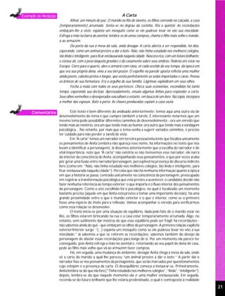 Exemplo de Redação                                                 A Carta
                             Afinal, um minuto de paz. O marido no Rio de Janeiro, os filhos correndo na calçada, a casa
                     (temporariamente) arrumada. Senta-se no degrau da cozinha, fita o quintal. As recordações
                     embaçam-lhe a vista; espanta um mosquito como se ele pudesse levar no vôo sua mocidade.
                     Esfrega a mão na barra do avental, lembra-se de umas compras, chama o filho mais velho e manda-
                     o ao armazém.
                             Da porta da rua à mesa da sala, anda devagar. A carta aberta a ser respondida, há dias,
                     esperando, como um animal prestes a dar o bote. Não, não tinha estudado nos melhores colégios,
                     tão linda e inteligente, para ficar enclausurada naquela cidade. Nascera rica, com um futuro brilhante,
                     e estava ali, com o peso daquela gravidez e do casamento sobre seus ombros. Poderia até estar na
                     Europa. Corre para o quarto, abre o armário com raiva, vê cada vestido do seu tempo, da época em
                     que era sua própria dona, vivia a seu bel-prazer. O espelho na parede oposta refletia uma mulher
                     ainda jovem, cabelos pretos e longos, que vestia perfeitamente as sedas importadas e caras. Provou
                     os brincos de sua formatura. Era o orgulho de sua família. Lágrimas explodiram em seus olhos.
                             Fecha a mala com todos os seus pertences. Checa suas economias, escondidas há tanto
                     tempo, esperando sua decisão. Apressadamente, ensaia algumas linhas para responder a carta.
                     Seus olhos vermelhos e desesperados vasculham a estante, em busca de um livro. Na cópia, incorpora
                     a melhor das esposas. Bate a porta. As chaves penduradas espiam a casa vazia.

     Comentários             Este texto é bem diferente do analisado anteriormente; temos aqui uma outra via de
                     desenvolvimento do tema e que cumpre também a tarefa. É interessante notarmos que um
                     mesmo tema pode possibilitar diferentes caminhos de desenvolvimento - ora um enredo que
                     tende mais ao mistério, ora um que tende mais ao humor, ora outro que tende mais à sondagem
                     psicológica... No entanto, por mais que o tema venha a sugerir variados caminhos, é preciso
                     ter cuidado para não perder a tarefa de vista.
                             Em “A carta” temos um narrador em terceira pessoa/onisciente que focaliza unicamente
                     os pensamentos de Anita (embora não apareça esse nome, há informações no texto que nos
                     levam a identificar a personagem). Já dissemos anteriormente que a escolha do narrador é de
                     vital importância; note que “A carta” não existiria se não tivéssemos esse narrador: ele narra
                     do interior da consciência de Anita, acompanhando seus pensamentos, o que por vezes acaba
                     por gerar uma fusão entre narrador/personagem, perceptível na presença do discurso indireto
                     livre (como em: “Não, não tinha estudado nos melhores colégios, tão linda e inteligente, para
                     ficar enclausurada naquela cidade”). Perceba que não há nenhuma informação quanto à época
                     em que a história se passa; centrado unicamente na consciência da personagem, preocupado
                     em registrar a transformação psicológica que está prestes a acontecer, o candidato decide não
                     fazer nenhuma referência ao tempo exterior: o que importa é o fluxo interior dos pensamentos
                     da personagem. Como o viés escolhido foi o psicológico, no qual é focalizado um momento
                     bastante preciso (aquele em que Anita está prestes a tomar uma importante decisão), há uma
                     grande proximidade entre o que é mundo exterior e o que é interior, como se o primeiro
                     fosse uma espécie de mote para a reflexão. Vamos acompanhar o enredo para verificarmos
                     como essa relação se desenvolve.
                             O texto inicia-se por uma situação de equilíbrio, dada pelo fato de o marido estar no
                     Rio, os filhos estarem brincando na rua e a casa estar temporariamente arrumada. Algo, no
                     entanto, vem sutilmente dar mostras de que esse equilíbrio pode ser frágil: há recordações -
                     não sabemos ainda do quê - que embaçam os olhos da personagem. A primeira relação explícita
                     exterior/interior surge: “(...) espanta um mosquito como se ele pudesse levar no vôo a sua
                     mocidade.” Já sabemos a que se referem as recordações, sabemos também do desejo da
                     personagem de afastar essas recordações para longe de si. Por um momento ela parece ter
                     conseguido, pois Anita esfrega a mão no avental e, retornando ao seu papel de dona de casa,
                     pede ao filho mais velho que vá ao armazém fazer compras.
                             Há, em seguida, uma mudança de ambiente: devagar Anita chega à mesa da sala, onde
                     vê a carta do marido a qual lhe pareceu “um animal prestes a dar o bote.” A partir daí o
                     narrador fixa-se nos pensamentos da protagonista, que serão marcados por questionamentos
                     cujo estopim é a presença da carta. O desequilíbrio começa a instaurar-se. Primeiramente,
                     Anita lembra-se do que ela fora (“Tinha estudado nos melhores colégios”, “linda”, “inteligente”);
                     depois, lembra-se do que naquele momento ela é: uma mulher enclausurada. Em seguida,
                     recorda-se do futuro brilhante que lhe estaria predestinado, o qual é contraposto à realidade
                                                                                                                               21
 