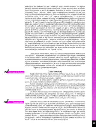 indicativo, o que nos leva a crer que a perspectiva temporal está no presente. No segundo
                     parágrafo, temos um primeiro verbo no presente (“anda”); depois, aparecem alguns no passado,
                     outros no presente e, os últimos do parágrafo, novamente no passado. Os primeiros verbos
                     no passado (“tinha”, “nascera”, “estava”) estão adequadamente empregados, porque estão
                     descrevendo a vida anterior ao casamento. Após essa rápida descrição, temos a retomada dos
                     verbos no presente: “corre”, “abre”, “vê”; segue-se mais uma descrição: “(...) da época em
                     que era sua própria dona, vivia a seu bel prazer.” Até aqui a utilização dos tempos verbais está
                     correta, respeitando a perspectiva temporal assumida (o presente). Vejamos o final desse
                     parágrafo: “O espelho na parede oposta refletia uma mulher ainda jovem, cabelos pretos e
                     longos, que vestia perfeitamente as sedas importadas e caras. Provou os brincos de sua formatura.
                     Era o orgulho de sua família. Lágrimas explodiram em seus olhos.” O trecho imediatamente
                     anterior a este que acabamos de transcrever é aquele em que foi feita uma descrição do
                     passado de Anita e, justamente por isso, era adequada a utilização dos tempos verbais no
                     passado. No entanto, a cena mostrada logo após essa descrição não dizia mais respeito a algo
                     passado; Anita estava vendo o seu reflexo no espelho, essa era uma ação no presente e, portanto,
                     deveria ter sido descrita com os verbos no presente. Enquanto se desenvolve essa ação presente,
                     há uma colocação que fala de algo passado, por isso a utilização do pretérito imperfeito está
                     adequada: “Era o orgulho da família.” No trecho iniciado em “O espelho na parede...” houve
                     uma espécie de contaminação verbal, o candidato não soube retomar a perspectiva verbal
                     por ele assumida desde o início do texto. Perceba que essa perspectiva é retomada no terceiro
                     parágrafo, em que os verbos estão novamente no presente. Temos, portanto, um problema
                     localizado de troca de perspectiva temporal que afeta a coerência temporal do texto, algo
                     semelhante ao que havíamos visto em “Figurino Profano”.
                                                                   ***
                             Depois dessas nossas análises, talvez você esteja achando ainda mais difícil escrever
                     uma narrativa... Na realidade, escolhemos dois textos bastante especiais para começarmos
                     nossa conversa sobre o Tema B; queríamos textos que tivessem alguma riqueza, algum
                     tratamento diferenciado dos elementos da narrativa, justamente para mostrarmos para você
                     algumas interessantes possibilidades de trabalho com os elementos. É como se estivéssemos
                     também mostrando para você uma maneira de se ler um texto narrativo, de se compreender
                     como a sua estrutura funciona; fizemos, enfim, um exercício de interpretação textual.
                                  Vejamos agora mais um texto:

Exemplo de Redação                                          (Texto sem título)
                             A carta encontrada entre os papéis de minha família que era de uma tia-avó, já falecida
                     causou muita confusão, pois algumas pessoas entenderam-na errado fora do seu verdadeiro contexto
                     e não sei como não a entenderam por ser clara e objetiva.
                             Os mais velhos da família sabiam o verdadeiro significado desta carta enquanto os mais
                     jovens com os seus entendimentos totalmente literais.
                             Assim foi colocado um grande grau de desentendimento entre esses jovens que disluc, digo,
                     discutiam entre si sobre o que poderia ser ou não ser esta carta, no entanto, os mais velhos tentavam
                     colocar em suas cabeças que não era preciso tanto desentendimento entre eles porque não um
                     entendimento tão literal.
                             Um dias um desses jovens procurou uma pessoa mais velha para tentar entender o objetivo
                     ou significado desta carta que por conseqüência essa pessoa falou que ele e os outros jovens
                     tinham entendido errado a carta que o seu verdadeiro significado era que se tratava de uma cópia
                     de um livro muito difundido na época, portanto não era razão para tanta confusão.

    Comentários             E aí? Como você vê caímos de um extremo ao outro. Nesse texto, o foco narrativo é
                     aquele sugerido pela apresentação da proposta; o texto inteiro, aliás, aparece mais a proposta
                     escrita novamente, quase não temos uma narrativa desenvolvida pelo próprio candidato.
                     Podemos pensar no Tema B como uma espécie de criação e desenvolvimento de uma solução
                     para uma espécie de problema apresentado. A proposta oferece uma semente do enredo que
                     você deve ampliar através da criação de algo novo. É na criação desse “algo” que você vai
                     trabalhar os elementos da narrativa que são mais adequados para que essa criação se realize
                     de forma eficiente. O grande problema dessa última redação é que não existe nela a criação
                     de algo novo, é como se a resposta que o candidato deu ao tema tendesse ao silêncio; não
                     houve a criação de uma narrativa, mas uma paráfrase da proposta.

                                                                                                                             23
 