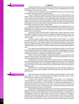 Exemplo de Redação                                             A Vingança
                                  Amanhecera lindamente o dia, revelando tons dourados sobre os lençóis da cama. Lindolfo
                          partira numa viagem de um ou dois meses, não importava, Anita só conseguia pensar nas coisas
                          que podia fazer com a ausência do marido.
                                  Esticou-se na cama e começou a sentir a liberdade preenchendo suas veias numa alegria
                          incontrolável: tinha que aproveitar essa folga merecida.
                                  Desceu as escadas e já encontrou o café da manhã na mesa, até os filhos sentiam-se mais
                          alegres e soltos sem a presença do pai. Cortando o pão, pensou na paz que seria ficar um mês sem
                          sentir o hálito nauseante do marido, sem ver aquela figura gorda e relaxada arrastando-se do
                          quarto para a sala, sem ouvir seus berros e maldições, só porque ela não conseguira fazer um arroz
                          soltinho, como ele gostava. Hoje comeriam todos fora, só para comemorar. Esse pensamento fez
                          Anita esboçar um sorriso, que formou um riso, que desabrochou numa sonora gargalhada. Os filhos
                          entreolharam-se perplexos por sobre o café da manhã.
                                  Não lavaria uma peça sequer das roupas dele, deixaria que todas mofassem no cesto e se
                          proibiu de pensar em arrumar a casa. Seria um dia de divertimento e paz, junto dos filhos ou não,
                          queria apenas ficar sentada no sofá da sala, de pernas para o ar, ou brincar com os cachorros no
                          quintal, como a muito não fazia.
                                  Escancarou as janelas da sala para que o sol penetrasse em todos os aposentos e foi dar
                          uma olhada no jardim. Suas flores, carentes de cuidado, definhavam lentamente, como o seu
                          casamento. Já não falava com Lindolfo a mais de quatro meses, viviam como estranhos, após vinte
                          anos de casados.
                                  Levantou a cabeça, tentando esquecer a figura insólita e rude do marido, e o seu cheiro
                          permanente de bebida. Foi quando percebeu que estava sendo observada pelo vizinho. Nunca
                          prestara atenção nela, era uma mulher casada, mãe de duas jovens moças e de um rapaz que
                          engrossara as fileiras do Exército. Mas, naquele momento, sentia-se livre o suficiente para notar os
                          músculos definidos, a pele trigueira e os cabelos castanhos que desciam pelos ombros do garboso
                          rapaz.
                                  Oras, ainda era uma mulher bonita; apesar de estar beirando os quarenta, conservara muito
                          bem sua juventude. Além disso, era inteligente e interessante, sentia-se maravilhada com o interesse
                          do rapaz. Antes que se desse conta já estava amiga do vizinho, conversando e rindo para horror da
                          vizinhança que constituia-se, basicamente, de parentes do seu marido.
                                  Nelson, esse era o nome da beldade. Convidou-a para jantar em seu casa. Não havia como
                          recusar, moravam tão perto e Anita pensou no marido, mas não com arrependimento e, sim, com
                          desejos de vingança. Quantas vezes ele não a traira?
                                  Quando anoiteceu, tomou um banho morno e demorado, passou o melhor perfume que
                          tinha e vestiu aquele vestido vermelho decotado, que Lindolfo nunca a deixara usar. Desceu triunfante
                          as escadas que davam para a sala e, para completar a alegria da noite, sentou-se na escrivaninha
                          para escrever uma carta ao marido. Assinaria sua boa e querida mulher. Pobre tolo, pensou que a
                          enganaria sempre.
                                  Beijou as filhas e, sem maiores explicações, dirigiu-se à casa do vizinho para completar sua
                          vingança ao som de boa música e regada ao melhor vinho branco da praça, que ela mesma fez
                          questão de levar.

          Comentários             Queremos com esse texto mostrar uma narrativa cuja interpretação é mais direta que,
                          por exemplo, a d’ “A carta”; isso não faz com que “A vingança” seja melhor ou pior - temos
                          apenas uma outra maneira de estruturação narrativa.
                                  É muito comum quando se fala em dissertação, falar-se em “introdução”,
                          “desenvolvimento” e “conclusão” - a famosa fórmula. Essa “fórmula” em si não é um problema,
                          mesmo porque muitos textos têm essa constituição e se desenvolvem adequadamente . O
                          problema surge quando a fórmula parece ser tudo e vemos um esforço em se preencher
                          essas partes do texto com um conteúdo frágil; forma e conteúdo têm que andar juntos, para
                          que não haja o prejuízo nem de um, nem de outro.
                                  Nas narrativas, também podemos falar de uma “fórmula” para a estruturação do enredo,
                          que seria algo como: 1) situação inicial (apresentação de personagem(ns) ou de um estado de
                          equilíbrio); 2) perturbação do equilíbrio inicial; 3) desenvolvimento desse “desequilíbrio”; 4)
                          “desequilíbrio” chega ao seu ponto máximo (clímax); 5) nova instalação de um equilíbrio
                          (desfecho). Muitas narrativas seguem, de fato, essa estruturação; muitos textos, no entanto,
                          possuem uma outra organização. Pode ser um bom exercício a busca em diversos textos
                          narrativos dessa estrutura, para você ver que há diferentes maneiras dessas partes se disporem
24
 