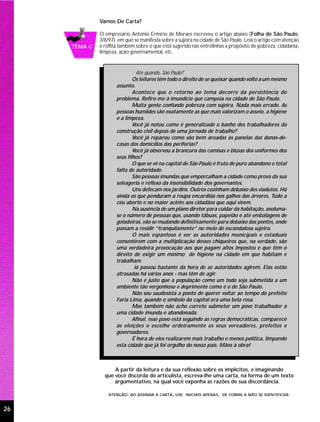 Vamos De Carta?

              O empresário Antonio Ermírio de Moraes escreveu o artigo abaixo (Folha de São Paulo,
              3/8/97) em que se manifesta sobre a sujeira na cidade de São Paulo. Leia o artigo com atenção
     TEMA C   e reflita também sobre o que está sugerido nas entrelinhas a propósito de pobreza, cidadania,
              limpeza, ação governamental, etc.


                               Até quando, São Paulo?
                             Os leitores têm todo o direito de se queixar quando volto a um mesmo
                     assunto.
                             Acontece que o retorno ao tema decorre da persistência do
                     problema. Refiro-me à imundície que campeia na cidade de São Paulo.
                             Muita gente confunde pobreza com sujeira. Nada mais errado. As
                     pessoas humildes são exatamente as que mais valorizam o asseio, a higiene
                     e a limpeza.
                             Você já notou como é generalizado o banho dos trabalhadores da
                     construção civil depois de uma jornada de trabalho?
                             Você já reparou como são bem areadas as panelas das donas-de-
                     casas dos domicílios das periferias?
                             Você já observou a brancura das camisas e blusas dos uniformes dos
                     seus filhos?
                             O que se vê na capital de São Paulo é fruto de puro abandono e total
                     falta de autoridade.
                             São pessoas imundas que emporcalham a cidade como prova da sua
                     selvageria e reflexo da insensibilidade dos governantes.
                             Uns defecam nos jardins. Outros cozinham debaixo dos viadutos. Há
                     ainda os que penduram a roupa encardida nos galhos das árvores. Tudo a
                     céu aberto e no maior acinte aos cidadãos que aqui vivem.
                             Na ausência de um plano diretor para cuidar da habitação, avoluma-
                     se o número de pessoas que, usando tábuas, papelão e até embalagens de
                     geladeiras, vão se mudando definitivamente para debaixo das pontes, onde
                     passam a residir “tranquilamente” no meio de escandalosa sujeira.
                             O mais espantoso é ver as autoridades municipais e estaduais
                     consentirem com a multiplicação desses chiqueiros que, na verdade, são
                     uma verdadeira provocação aos que pagam altos impostos e que têm o
                     direito de exigir um mínimo de higiene na cidade em que habitam e
                     trabalham.
                              Já passou bastante da hora de as autoridades agirem. Elas estão
                     atrasadas há vários anos - mas têm de agir.
                             Não é justo que a população como um todo seja submetida a um
                     ambiente tão vergonhoso e deprimente como é o de São Paulo.
                             Não sou saudosista a ponto de querer voltar ao tempo do prefeito
                     Faria Lima, quando o símbolo da capital era uma bela rosa.
                             Mas também não acho correto submeter um povo trabalhador a
                     uma cidade imunda e abandonada.
                             Afinal, esse povo está seguindo as regras democráticas, comparece
                     às eleições e escolhe ordeiramente os seus vereadores, prefeitos e
                     governadores.
                             É hora de eles realizarem mais trabalho e menos política, limpando
                     esta cidade que já foi orgulho do nosso país. Mãos à obra!



                    A partir da leitura e da sua reflexão sobre os implícitos, e imaginando
                que você discorda do articulista, escreva-lhe uma carta, na forma de um texto
                    argumentativo, na qual você exponha as razões de sua discordância.

                  ATENÇÃO: AO ASSINAR A CARTA, USE INICIAIS APENAS, DE FORMA A NÃO SE IDENTIFICAR.


26
 