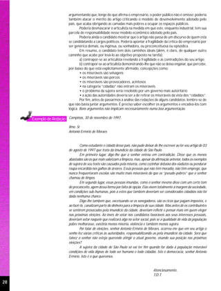 argumentando que, longe do que afirma o empresário, o poder público não é omisso; poderia
                          também atacar o mérito do artigo criticando o modelo de desenvolvimento adotado pelo
                          país, que acaba obrigando as camadas mais pobres a ocupar os espaços públicos.
                                  Poderia desmascarar o articulista na medida em que este, enquanto industrial, tem sua
                          parcela de responsabilidade nesse modelo econômico adotado pelo país.
                                  Poderia ainda o candidato mostrar que o artigo não passa de um discurso de quem está
                          se candidatando a cargos políticos. Poderia apontar a fragilidade da crítica do empresário por
                          ser genérica demais, ou ingênua, ou sonhadora, ou preconceituosa ou episódica.
                                  Em resumo, o candidato tem dois caminhos ideais (além, é claro, de qualquer outro
                          caminho que acabe por levá-lo ao objetivo proposto na tarefa):
                                  a) contrapor-se ao articulista revelando a fragilidade e as contradições do seu artigo;
                                  b) contrapor-se ao articulista demonstrando-lhe que não se deixa enganar, que percebe,
                          por baixo do que está explicitamente afirmado, concepções como:
                                  • os miseráveis são selvagens
                                  • os miseráveis são porcos
                                  • os miseráveis são provocadores, acintosos
                                  • na categoria “cidadão” não entram os miseráveis
                                  • o problema da sujeira seria resolvido por um governo mais autoritário
                                  • a ação das autoridades deveria ser a de retirar os miseráveis da vista dos “cidadãos”.
                                  Por fim, antes de passarmos à análise das redações de alguns candidatos: lembre-se de
                          que não basta juntar argumentos. É preciso saber escolher os argumentos e encadeá-los com
                          lógica. Bons argumentos não implicam necessariamente numa boa argumentação.

     Exemplo de Redação Campinas, 30 de novembro de 1997.
                          Ilmo. Sr.
                          Antonio Ermírio de Moraes


                                  Como estudante e cidadã desse país, não pude deixar de lhe escrever ao ler seu artigo de 03
                          de agosto de 1997 que trata da imundície da cidade de São Paulo.
                                  Em primeiro lugar, digo-lhe que o senhor entrou em contradição. Disse que os menos
                          abastados são os que mais valorizam a limpeza, mas, apesar da afirmação anterior, todos os exemplos
                          de sujeira de seu texto são causados pela miséria, como cozinhar debaixo dos viadutos ou pendurar
                          roupa encardida nos galhos de árvores. Essas pessoas que não têm moradia, não têm emprego, que
                          nunca frequentaram escolas são muito mais miseráveis do que os “pseudo-pobres” que o senhor
                          chamou de limpos.
                                  Em segundo lugar, essas pessoas imundas, como o senhor mesmo disse com um certo tom
                          de preconceito, agem dessa forma por falta de opção. Elas vivem totalmente à margem da sociedade,
                          em condições sub-humanas, pois a estes que também deveriam ser considerados cidadãos não foi
                          dada nenhuma chance.
                                  Digo-lhe também que, excetuando-se os sonegadores, são os ricos que pagam impostos, e
                          ao fazê-lo, canalizam parte do dinheiro para a limpeza de sua cidade. Mas antes de os contribuintes
                          se sentirem provocados pela imundície da cidade, deveriam refletir e pensar mais em quem eleger
                          nas próximas eleições. Ao invés de votar nos candidatos favoráveis aos seus interesses pessoais,
                          deveriam votar naquele que realizará algo no setor social, pois se a qualidade de vida da população
                          pobre melhorasse, existiria menos miséria, violência e também menos sujeira.
                                  Por falar de eleições, senhor Antonio Ermírio de Moraes, ocorreu-me que em seu artigo o
                          senho fez várias críticas às autoridades, responsabilizando-as pela imundície da cidade. Será que
                          talvez o senhor não esteja querendo atingir o atual governo, visando sua posição nas próximas
                          eleições?
                                  A sujeira da cidade de São Paulo só vai ter fim quando for dada à população miserável
                          condições de vida dignas de todo ser humano e todo cidadão. Isto é democracia, senhor Antonio
                          Ermírio. Isto é o que queremos.


                                                                                      Atenciosamente,
                                                                                      T.D.T.

28
 
