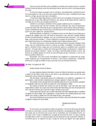 Comentários              Trata-se de uma carta? Sim, pois o candidato se constitui como sujeito emissor e constitui
                      Antônio Ermírio de Moraes como seu interlocutor direto, além de recorrer a fórmulas próprias
                      de cartas.
                              E esta carta cumpre seu papel, o de se contrapor, com fundamento, a Antônio Ermírio?
                      Em outras palavras, trata-se de uma carta argumentativa? Sim, pois o candidato mostra que
                      sabe ler o artigo, que percebe nele contradições:
                              “Em primeiro lugar, digo-lhe que o senhor entrou em contradição. Disse que os menos
                      abastados são os que mais valorizam a limpeza, mas, apesar da afirmação anterior, todos os
                      exemplos de seu texto são causados pela miséria.”.
                              Também se contrapõe a Antônio Ermírio quando explicita que lê os implícitos:
                              “Essas pessoas que não têm moradia, não têm emprego, que nunca frequentaram
                      escolas são muito mais miseráveis do que os ‘pseudo-pobres’ que o senhor chamou de limpos.”
                      O que o candidato faz aqui é mostrar que o articulista usa um termo (pobre) querendo enganar
                      quem o lê, pois o aplica aos “pseudo-pobres”.
                              Ainda desvelando os implícitos, o candidato mostra ao articulista ter percebido que a
                      categoria de cidadãos, para este, não inclui os miseráveis e que, portanto, quando Antônio
                      Ermírio está defendendo os cidadãos, ele o faz em detrimento dos miseráveis: “Em segundo
                      lugar, essas pessoas imundas (...) vivem totalmente à margem da sociedade (...) pois a estes
                      que também deveriam ser considerados cidadãos não foi dada nenhuma chance.”
                              Por vários momentos, o texto elucida uma leitura perspicaz feita pelo candidato. Mais
                      ainda, com seu conhecimento exterior e anterior ao artigo, o candidato, recordando-se de
                      quem é Antônio Ermírio, supõe que este novamente queira se candidatar para o próximo
                      governo: “Será que talvez o senhor não esteja querendo atingir o atual governo, visando sua
                      posição nas próximas eleições?”. Assim, seu artigo é desmascarado já desde o início: não
                      deveria ser avaliado quanto ao mérito de suas afirmações já que a intenção é a de ser um
                      discurso político eleitoreiro.
                              Resumindo, esta carta revela contradições que fragilizam os argumentos do artigo;
                      expõe implícitos que encaminhariam os leitores a uma leitura equivocada; e finalmente
                      desmascara o artigo na medida em que o percebe com sua intenção eleitoreira.

Exemplo de Redação São Paulo, 4 de agosto de 1997
                             Senhor Antonio Ermírio de Moraes:

                              Eu como cidadã da cidade de São Paulo, li ontem na Folha de São Paulo a sua opinião sobre
                      a sujeira de São Paulo, então como eu sou contra a sua observação resolvi escrever-lhe, para
                      demonstrar como o senhor está enganado.
                              Pois São Paulo a cada dia que passa vem melhorando o seu ambiente, a população e os
                      governadores, estão fazendo o impossível para conseguir organizar e limpar São Paulo.
                              Por exemplo o nosso atual prefeito vem impondo rodízio de carro, para melhorar a poluição,
                      as margaridas estão nas ruas desde de manhã até a noite limpando a cidade.
                              No entanto as pessoas que moram nas ruas de São Paulo, e que você disse que estas
                      imporcalham a cidade, são as que mais tentam deixar São Paulo limpa, pois elas moram perto dos
                      rios e não têm interesse que o nível do rio suba e inunde as suas casas.
                              Então o que posso concluir é que o senhor empresário está muito enganado sobre as condições
                      da higiene da nossa cidade, pois a população e os governantes vêm criando projetos que estão
                      dando certo, porque a cidade está esse mais limpa do que o ano passado.
                              Peço a você Antônio que sai um pouco do seu escritório e veja como São Paulo têm mudado
                      na higiene e limpeza da nossa cidade.

                                                                                  Obrigada pela Atenção
                                                                                  V.C.

     Comentários              A carta acima é um exemplo de embate de opiniões: a remetente afirma que São Paulo
                      está cada vez mais limpa e isso por empenho dos dirigentes e da população da cidade. Afirma
                      mais ainda: que os miseráveis são os que mais se empenham, por necessidade mesmo, em
                      não sujar os rios. O que o candidato faz, no papel do remetente da carta, é se opor à opinião
                      do artigo sobre o nível e as causas da sujeira em São Paulo bem como às possíveis soluções. A
                      remetente parece se esquecer de que o artigo foi escrito por alguém sob cujas opiniões

                                                                                                                            29
 