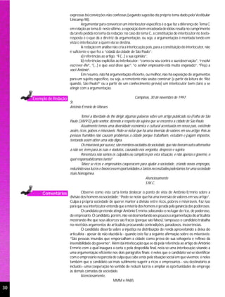 expressas há convicções não confessas (segundo sugestão do próprio tema dado pelo Vestibular
                          Unicamp 98).
                                   Argumentar para convencer um interlocutor específico é o que faz a diferença do Tema C
                          em relação ao tema A: neste último, a exposição bem encadeada de idéias resulta no cumprimento
                          da tarefa pedida no tema da redação; no caso do tema C, a constituição do interlocutor no texto-
                          resposta é o que dá a diretriz da argumentação, ou seja, a argumentação é montada tendo em
                          vista o interlocutor a quem ela se destina.
                                   A redação em análise não cria a interlocução pois, para a constituição do interlocutor, não
                          é suficiente o que fez a “cidadã da cidade de São Paulo”:
                                   a) referências ao artigo: “li (...) a sua opinião”;
                                   b) referências explícitas ao interlocutor: “como eu sou contra a sua observação”, “resolvi
                          escrever-lhe”, “(...) e que você disse que”; “o senhor empresário está muito enganado”; “Peço a
                          você Antônio”.
                                   Em resumo, não há argumentação eficiente, ou melhor, não há exposição de argumentos
                          para um sujeito específico, ou seja, a remetente não soube construir (a partir da leitura de “Até
                          quando, São Paulo?” ou a partir de um conhecimento prévio) um interlocutor bem claro a se
                          atingir com a argumentação.

     Exemplo de Redação                                                  Campinas, 30 de novembro de 1997.
                          Sr.
                          Antônio Ermírio de Moraes

                                  Tomei a liberdade de lhe dirigir algumas palavras sobre um artigo publicado na (Folha de São
                          Paulo (3/8/97)) pelo senhor, dizendo a respeito da sujeira que se encontra a cidade de São Paulo.
                                  Atualmente temos uma diversidade econômica e cultural acentuada em nosso país, existindo
                          assim, ricos, pobres e miseráveis. Pode-se notar que há uma inversão de valores em seu artigo: Pois as
                          pessoas humildes não causam problemas a cidade porque trabalham, estudam e pagam impostos,
                          tentando assim obter uma vida digna.
                                  Os miseráveis por sua vez, são membros excluídos da sociedade, que não tiveram outra alternativa
                          a não ser, irem para as ruas e viadutos, causando-nos vergonha, desprezo e sujeira.
                                  Porventura não somos os culpados ou cúmplices por esta situação, e não apenas o governo, o
                          qual responsabilizamos tanto?
                                  Talvez se ricos e empresários cooperacem para ajudar a sociedade, criando novos empregos,
                          reduzindo seus lucros e favorecessem oportunidades a tantos necessitados poderiamos ter uma sociedade
                          mais homogênea.
                                                                                 Atenciosamente
                                                                                 S.M.C.

          Comentários              Observe como esta carta tenta deslocar o ponto de vista de Antônio Ermírio sobre a
                          divisão dos homens na sociedade: “Pode-se notar que há uma inversão de valores em seu artigo”.
                          Culpa a própria sociedade de querer manter a divisão entre ricos, pobres e miseráveis. Faz isso
                          para que seu interlocutor entenda que a miséria dos homens é gerada pela ganância dos poderosos.
                                   O candidato pretende atingir Antônio Ermírio colocando-o no lugar de rico, de poderoso,
                          de empresário. O candidato, porém, não vai desmontando aos poucos a argumentação do articulista
                          mostrando-lhe que seus alicerces são fracos (porque são falsos); tampouco o candidato trabalha
                          no nível dos argumentos do articulista procurando contradições, paradoxos, incoerências.
                                   O candidato disserta sobre a injustiça na distribuição de renda aproveitando a deixa do
                          articulista - apesar de não elucidá-la - quando este faz a seguinte afirmação sobre os miseráveis:
                          “São pessoas imundas que emporcalham a cidade como prova de sua selvageria e reflexo da
                          insensibilidade do governo”. Além da interlocução que se dá pela referência ao artigo de Antônio
                          Ermírio com a qual inaugura a carta e pela despedida final, nota-se uma interlocução visando a
                          uma argumentação eficiente nos dois parágrafos finais: é neles que o candidato vai se identificar
                          com o empresário na parcela de culpa que cabe a nós pela situação social em que vivemos; é neles
                          também que o candidato vai mais sutilmente sugerir a ricos e empresários - seu destinatário aí
                          incluído - uma cooperação no sentido de reduzir lucros e ampliar as oportunidades de emprego
                          às demais camadas da sociedade.
                                   Atenciosamente,
                                                         MMM e PABS

30
 