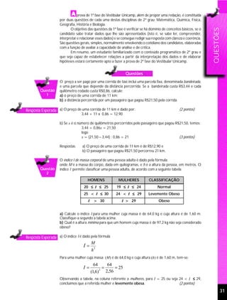 prova de 1ª fase do Vestibular Unicamp, além de propor uma redação, é constituída
                    por duas questões de cada uma destas disciplinas de 2º grau: Matemática, Química, Física,
                    Geografia, História e Biologia.
                           O objetivo das questões da 1ª fase é verificar se há domínio de conceitos básicos, se o




                                                                                                                        QUESTÕES
                    candidato sabe tratar dados que lhe são apresentados (isto é, se sabe ler, compreender,
                    interpretar e relacionar esses dados) e se consegue redigir sua resposta com clareza e coerência.
                    São questões gerais, simples, normalmente envolvendo o cotidiano dos candidatos, elaboradas
                    com a função de avaliar a capacidade de análise e de crítica.
                           Em resumo, um estudante familiarizado com o conteúdo programático de 2º grau e
                    que seja capaz de estabelecer relações a partir da interpretação dos dados e de elaborar
                    hipóteses estará certamente apto a fazer a prova de 2ª fase do Vestibular Unicamp.


                                                                       Questões
                    O preço a ser pago por uma corrida de táxi inclui uma parcela fixa, denominada bandeirada,
                    e uma parcela que depende da distância percorrida. Se a bandeirada custa R$3,44 e cada
        Questão     quilômetro rodado custa R$0,86, calcule:
          1         a) o preço de uma corrida de 11 km;
                    b) a distância percorrida por um passageiro que pagou R$21,50 pela corrida.

Resposta Esperada a) O preço de uma corrida de 11 km é dado por:                                      (2 pontos)
                                  3,44 + 11 x 0,86 = 12,90

                    b) Se x é o número de quilômetros percorridos pelo passageiro que pagou R$21,50, temos:
                                  3,44 + 0,86x = 21,50
                                  logo
                                  x = (21,50 – 3,44) : 0,86 = 21                              (3 pontos)

                    Respostas:     a) O preço de uma corrida de 11 km é de R$12,90 e
                                   b) O passageiro que pagou R$21,50 percorreu 21 km.

                    O índice I de massa corporal de uma pessoa adulta é dado pela fórmula:
                    onde M é a massa do corpo, dada em quilogramas, e h é a altura da pessoa, em metros. O
        Questão     índice I permite classificar uma pessoa adulta, de acordo com a seguinte tabela:
          2
                                       HOMENS                    MULHERES         CLASSIFICAÇÃO
                                    20 ≤ I ≤ 25                 19 ≤ I ≤ 24            Normal
                                    25 < I ≤ 30                 24 < I ≤ 29       Levemente Obeso
                                       I       > 30                I > 29              Obeso


                    a) Calcule o índice I para uma mulher cuja massa é de 64,0 kg e cuja altura é de 1,60 m.
                    Classifique-a segundo a tabela acima.
                    b) Qual é a altura mínima para que um homem cuja massa é de 97,2 kg não seja considerado
                    obeso?

Resposta Esperada a) O índice I é dado pela fórmula
                                           M
                                    I=         2
                                           h
                    Para uma mulher cuja massa (M) é de 64,0 kg e cuja altura (h) é de 1,60 m, tem-se:
                                            64              64
                                    I=             2
                                                       =        = 25
                                           (1,6)           2,56
                    Observando a tabela, na coluna referente a mulheres, para I = 25 ou seja 24 < I ≤ 29,
                    concluímos que a referida mulher e levemente obesa.                      (2 pontos)

                                                                                                                               31
 