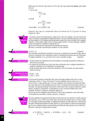 b)Para que um homem cuja massa é de 97,2 kg, não seja considerado obeso, pela tabela
                         deve ter
                         I ≤ 30 ou seja:
                                          97,2
                                               2
                                                   ≤ 30
                                           h
                         ou ainda
                                                   97,2
                                          h ≥           = 3,24
                                           2

                                                    30
                         e isto implica   h ≥ 3,24 = 1,8.                                               (3 pontos)

                         Resposta: Para não ser considerado obeso um homem de 97,2 kg deve ter altura
                         mínima de 1,80 m.

                          “Os peixes estão morrendo porque a água do rio está sem oxigênio, mas nos trechos de
                         maior corredeira a quantidade de oxigênio aumenta”. Ao ouvir esta informação de um técnico
             Questão     do meio ambiente, um estudante que passava pela margem do rio ficou confuso e fez a seguinte
               3         reflexão: “Estou vendo a água no rio e sei que a água contém, em suas moléculas, oxigênio;
                         então como pode ter acabado o oxigênio do rio?”
                         a) Escreva a fórmula das substâncias mencionadas pelo técnico.
                         b) Qual é a confusão cometida pelo estudante em sua reflexão?


     Resposta Esperada a) H2O , O2                                                                    (2 pontos)
                         b) A confusão cometida pelo estudante é pensar que o oxigênio das moléculas de água, que se
                         encontra combinado com o hidrogênio, pode ser utilizado pelos peixes para sua respiração.
                         O oxigênio utilizado é o O2, presente no ar e que se dissolve na água.       (3 pontos)

        Observações • A apresentação de substâncias não mencionadas no enunciado da questão resultava no
                           desconto de um ponto.
                         • A resposta do item b deveria trazer bem clara a distinção entre o oxigênio dissolvido e o
                           oxigênio combinado com o hidrogênio, formando água.
                         • A apresentação apenas dos nomes das substâncias, sem as fórmulas, não valia nenhum
                           ponto no item a.
     Desempenho dos • média = 2,94;
         Candidatos • zeros = 7,0 %.


        Comentários O item a desta questão era bastante fácil, pois as fórmulas pedidas estão entre as mais
                         conhecidas, desde o 1o Grau. Entretanto 7 % dos candidatos tiveram nota zero e 11 %
                         tiveram nota 1, o que significa que 18 % dos candidatos não conhecem esta duas fórmulas.
                         Por outro lado 20 % dos candidatos tiveram nota 5, não apenas demonstrando conhecer as
                         fórmulas, mas sabendo distinguir claramente as diferenças entre as espécies químicas citadas.
                         Muitos estudantes confundiram e embaralharam certos conceitos fundamentais como
                         molécula, elemento, substância, dissolução, ligação etc.
                         No item a, muitos candidatos apresentaram os nomes das substâncias e não as fórmulas,
                         como pedido no enunciado, errando, portanto, a resposta.

                         Uma das substâncias responsáveis pelo odor característico do suor humano é o ácido capróico
                         ou hexanóico, C5H11COOH. Seu sal de sódio é praticamente inodoro por ser menos volátil.
             Questão     Em conseqüência desta propriedade, em algumas formulações de talco adiciona-se “bicarbonato
               4         de sódio” (hidrogeniocarbonato de sódio, NaHCO3), para combater os odores da transpiração.
                         a) Escreva a equação química representativa da reação do ácido capróico com o NaHCO3.
                         b) Qual é o gás que se desprende da reação?


     Resposta Esperada          a) R-COOH + NaHCO3 = R-COONa + H2O + CO2                                (3 pontos)
                                      R = C5H11

32
 