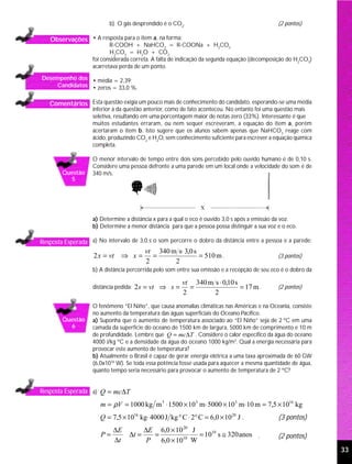 b) O gás desprendido é o CO2.                                         (2 pontos)

   Observações • A resposta para o item a, na forma:
                           R-COOH + NaHCO3 = R-COONa + H2CO3
                           H2CO3 = H2O + CO2
                    foi considerada correta. A falta de indicação da segunda equação (decomposição do H2CO3)
                    acarretava perda de um ponto.
Desempenho dos • média = 2,39;
    Candidatos • zeros = 33,0 %.


   Comentários Esta questão exigia um pouco mais de conhecimento do candidato, esperando-se uma média
                    inferior à da questão anterior, como de fato aconteceu. No entanto foi uma questão mais
                    seletiva, resultando em uma porcentagem maior de notas zero (33%). Interessante é que
                    muitos estudantes erraram, ou nem sequer escreveram, a equação do item a, porém
                    acertaram o item b. Isto sugere que os alunos sabem apenas que NaHCO3 reage com
                    ácido, produzindo CO2 e H2O, sem conhecimento suficiente para escrever a equação química
                    completa.

                    O menor intervalo de tempo entre dois sons percebido pelo ouvido humano é de 0,10 s.
                    Considere uma pessoa defronte a uma parede em um local onde a velocidade do som é de
        Questão     340 m/s.
          5




                    a) Determine a distância x para a qual o eco é ouvido 3,0 s após a emissão da voz.
                    b) Determine a menor distância para que a pessoa possa distinguir a sua voz e o eco.

Resposta Esperada a) No intervalo de 3,0 s o som percorre o dobro da distância entre a pessoa e a parede:
                                          vt 340 m s⋅ 3,0 s
                    2 x = vt ⇒ x =          =               = 510 m .                           (3 pontos)
                                          2       2
                    b) A distância percorrida pelo som entre sua emissão e a recepção de seu eco é o dobro da

                                                        vt 340 m s ⋅ 0,10 s
                    distância pedida: 2 s = vt ⇒ s =      =                 = 17 m .            (2 pontos)
                                                        2        2
                    O fenômeno “El Niño”, que causa anomalias climáticas nas Américas e na Oceania, consiste
                    no aumento da temperatura das águas superficiais do Oceano Pacífico.
        Questão     a) Suponha que o aumento de temperatura associado ao “El Niño” seja de 2 ºC em uma
          6         camada da superfície do oceano de 1500 km de largura, 5000 km de comprimento e 10 m
                    de profundidade. Lembre que Q = mc ∆T . Considere o calor específico da água do oceano
                    4000 J/kg ºC e a densidade da água do oceano 1000 kg/m3. Qual a energia necessária para
                    provocar este aumento de temperatura?
                    b) Atualmente o Brasil é capaz de gerar energia elétrica a uma taxa aproximada de 60 GW
                    (6,0x1010 W). Se toda essa potência fosse usada para aquecer a mesma quantidade de água,
                    quanto tempo seria necessário para provocar o aumento de temperatura de 2 ºC?


Resposta Esperada a) Q = mc∆T

                       m = ρV = 1000 kg m 3 ⋅ 1500 × 10 3 m⋅ 5000 × 10 3 m⋅ 10 m = 7,5 × 1016 kg
                       Q = 7,5 × 1016 kg⋅ 4000 J kg ° C ⋅ 2° C = 6,0 × 10 20 J .                (3 pontos)
                            ∆E            ∆E 6,0 × 10 20 J
                       P=          ∆t =     =              = 1010 s ≅ 320 anos .                (2 pontos)
                            ∆t             P 6,0 × 1010 W
                                                                                                                33
 