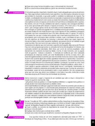 a) Quais são as duas formas de política a que o entrevistado faz referência?
                        b) Dê as características dessas políticas a partir dos elementos contidos no texto.

     Comentários O tema desta questão, importante e bastante atual, é muito adequado para a prova de primeira
                        fase. Não exige nenhum conhecimento mais específico, traz informações relevantes no texto
                        apresentado no enunciado, o que pode auxiliar o candidato na elaboração da resposta. Na
                        verdade, o vestibulando mais atento encontra no enunciado a resposta do item a: neoliberalismo
                        e política (ou estado) do bem-estar social, ou estado intervencionista. A palavra neoliberalismo
                        está explícita no texto. A resposta correta deste item permitia ao vestibulando obter 2 pontos.
                        No entanto, cerca de 71% dos candidatos não sabem a resposta e não conseguem identificá-
                        la no texto apresentado (8% deixam a resposta em branco, 27% tiram zero e 1% obtém
                        nota 1, pois consegue apenas extrair do enunciado o termo neoliberalismo).
                        Para conseguir os 3 pontos do segundo item, o candidato deveria apresentar as características
                        do estado neoliberal e do estado do bem-estar social. Apenas 4% dos candidatos conseguem
                        responder este item razoavelmente bem (3% deles obtendo nota 4 e apenas 1% nota 5).
                        Este quadro faz com que a média desta questão seja a mais baixa da primeira fase: 1,01. É
                        preocupante, pois é necessário saber entender o mundo, o país, a sociedade em que se vive.
                        Um dos objetivos do Vestibular da Unicamp é selecionar alunos que sejam capazes de
                        interpretar dados e fatos (vide manual do candidato), que possam intervir na realidade na qual
                        estão inseridos. Para isso vocês têm que conhecê-la, têm que analisá-la.
                        Gostaríamos de salientar que este tema não é específico da Geografia. Aliás a prova de Primeira
                        Fase tem como proposta apresentar os conteúdos de forma interdisciplinar. Em História, tais
                        conteúdos também são abordados. Além disso, por serem de extrema atualidade, estão
                        diariamente nos noticiários da imprensa falada e escrita. A todo momento, este ou aquele
                        chefe de governo - inclusive o brasileiro - é chamado de neoliberal, por estar realizando
                        privatizações de empresas estatais, por estar flexibilizando as normas, as taxas, isto é, por
                        estar desregulamentando a economia, por estar investindo menos nos setores sociais. A política
                        do bem-estar social de alguns dos estados capitalistas modernos é o oposto disso. Caracteriza-
                        se por um certo controle e planejamento do processo econômico, com investimento na área
                        social. O Estado intervém na economia para viabilizar a produção e prevenir as crises, bem
                        como assegurar investimentos na área social (educação, transportes públicos, cultura, lazer...).
                        Com relação à questão ambiental o Estado pode intervir, restringindo, minimizando ou
                        impedindo os impactos ambientais provocados pelas empresas que, na ânsia de aumentar a
                        lucratividade, atuam de forma devastadora sobre o meio ambiente. Por isto consideramos
                        grave que este tema, que afeta o seu cotidiano e o de todos a sua volta, tenha tido a média
                        mais baixa da prova de Primeira Fase do Vestibular da Unicamp.

Exemplo de Resposta Vamos transcrever a seguir a resposta de um candidato que sabe se situar e interpretar o
                    mundo no qual ele está inserido. Veja:
                    “a)A primeira forma de política é o Estado Neoliberal (Mínimo) e a segunda forma política é o
                    Estado do Bem Estar Social (Keynesiano ou Welfare-State)
                    b)O Estado Neoliberal acredita que o papel do Estado não é intervir na economia, pois esta deve se
                    auto-regular com leis próprias e é caracterizado pelas privatizações de empresas estatais e pelo
                    afastamento da Economia, pois esta deve ficar sob as diretrizes da iniciativa privada. O Estado
                    Keynesiano defende a política do bem estar social, pois acredita que é função do estado fornecer
                    aos cidadãos condições de vida satisfatórias, caracterizam-no a seguridade social, o oferecimento
                    de saúde, educação, o cuidado com o meio ambiente também é função do Estado, não obstante há
                    proteção aos desempregados também, com o seguro-desemprego.”

                        No dia 1º de julho de 1997, a última colônia britânica na Ásia, Hong Kong, foi devolvida à China.
                        O acordo que devolveu Hong Kong estipulou que o território se tornaria “região administrativa
           Questão      especial” da República Popular da China, segundo o princípio de “um país, dois sistemas”.
             9          a) Qual o conflito, no contexto do imperialismo do século XIX, que levou Hong Kong a
                        pertencer à Grã-Bretanha ?
                        b) Explique dois motivos para a eclosão desse conflito.
                        c) Quais são os dois sistemas que atualmente coexistem na República Popular da China?

     Comentários              Essa questão tratava de um tema amplamente abordado pela mídia em 1997: a
                        devolução de Hong Kong à China. A sua elaboração observou dois critérios que norteiam a

                                                                                                                            35
 