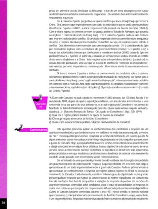 prova de primeira fase do Vestibular da Unicamp: tratar de um tema abrangente e ser capaz
                   de discriminar os candidatos minimamente preparados. O candidato bem informado facilmente
                   responderia a questão.
                            Em a, valendo 1 ponto, perguntava-se qual o conflito que levou Hong Kong a pertencer à
                   China. Ora, uma vez que imperialismo era um dado do enunciado e que se pedia que o candidato
                   identificasse “qual o conflito”, a única resposta correta possível era Guerra do Ópio (1840-2).
                   Com a vitória inglesa, os chineses se viram forçados a assinar o Tratado de Nanquim, que garantiu
                   aos ingleses o controle do porto de Hong Kong. Em b, valendo 2 pontos, pedia-se dois motivos
                   que levaram à eclosão deste conflito. O candidato respondia o item ao comentar sobre a seqüência
                   de ações e reações das duas partes envolvidas no conflito; ou seja, ele explicava como eclodiu o
                   conflito. Dois elementos eram essenciais para uma resposta correta: (1) o contrabando de ópio
                   por mercadores ingleses com a conivência do governo britânico (motivo 1=1 ponto); e (2) a
                   reação das autoridades chinesas que confiscaram e mandaram destruir 20.000 caixas de ópio em
                   público (motivo 2=1 ponto). A partir daí, a situação se tornou tensa e acabou levando ao conflito
                   direto entre a Inglaterra e a China. Informações sobre o imperialismo britânico (ou outros) no
                   século XIX não pontuavam, uma vez que se tratava do conflito no “contexto do imperialismo”,
                   não valendo, portanto, imperialismo, como resposta. Uma leitura atenta do enunciado evitava a
                   confusão.
                            O item c somava 2 pontos e testava o conhecimento do candidato sobre o sistema
                   econômico e político chinês e sobre as condições de devolução de Hong Kong. Ao passar para o
                   controle chinês, Hong Kong, como “região administrativa especial”, reteve uma economia capitalista
                   em contraste com o resto da China, onde vigora o socialismo. O candidato respondia corretamente
                   o item ao mencionar, capitalismo (em Hong Kong) (1 ponto) e socialismo ou comunismo (no resto
                   da China) (1 ponto).

                   “A Guerra de Canudos, na qual, calcula-se, morreram 15.000 pessoas, faz 100 anos. No dia 5 de
                   outubro de 1897, depois de quatro expedições militares, um ano de lutas intermitentes e uma
        Questão    resistência feroz por parte de seus defensores, o arraial erigido pelo Conselheiro nos ermos do
          10
                   Nordeste da Bahia foi finalmente tomado pelo Exército. Quase nada sobrava daquele santuário-
                   cidadela (...)” (Roberto Pompeu de Toledo, “O Legado do Conselheiro”, Veja, 3/9/ 1997)
                   a) Qual era o regime político brasileiro na época da Guerra de Canudos?
                   b) Cite os principais adversários de Antônio Conselheiro.
                   c) Quais eram as características político-religiosas do movimento de Canudos?

     Comentários            Esta questão procurou avaliar os conhecimentos dos candidatos a respeito de um
                   acontecimento histórico que também esteve em evidência na mídia durante o segundo semestre
                   de 1997. Nesta questão procuramos recuperar as versões de história de um evento que até há
                   alguns anos atrás esteve marcado por uma interpretação baseada na ótica daqueles que venceram
                   a guerra de Canudos. Hoje, a pesquisa histórica oferece versões menos oficiais deste acontecimento
                   e elas já se encontram em alguns livros didáticos. Nosso objetivo foi o de observar como as várias
                   versões deste acontecimento decisivo da história da república no Brasil tem sido apreendidas
                   pelos candidatos e em que medida os candidatos têm a tendência de associar este movimento
                   social do século passado com movimentos sociais contemporâneos.
                            Em se tratando de uma questão de primeira fase do vestibular não foi exigido do candidato
                   um grau muito grande de elaboração de resposta. A questão dividida em três itens não exigia a
                   apresentação de um texto argumentativo sobre a guerra de Canudos. Pedia-se primeiramente a
                   apresentação de conhecimentos a respeito do regime político vigente no Brasil na época do
                   movimento de Canudos. Evidentemente, este item tinha um grau de objetividade muito grande,
                   porque qualquer resposta que fugisse da caracterização do regime republicano era considerada
                   fora de contexto. No item b da questão a variação de resposta dependeu das versões do
                   acontecimento mais conhecidas pelos candidatos. Aqui o leque de possibilidades de resposta foi
                   maior, mas notou-se que boa parte das respostas veio influenciada pela versão veiculada pelo filme
                   Guerra de Canudos, bastante comentada durante o ano 1997. Nesse sentido, o exército nacional
                   apareceu como o principal adversário de movimento de Antônio Conselheiro, o que, na verdade,
                   é um exagero histórico. Respostas mais concisas que definiam os maiores adversários do movimento
36
 