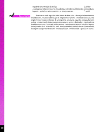 impedindo a manifestação da doença.                                            (2 pontos)
                     A vacina possui antígenos (ou vírus atenuados) que estimulam os linfócitos (ou certos glóbulos
                     brancos) a produzirem anticorpos contra os vírus do sarampo.                   (1 ponto)

     Comentários            Procurou-se medir o grau de conhecimento do aluno sobre a diferença fundamental entre
                   imunidade ativa, resultado da introdução de antígenos no organismo, e imunidade passiva, que é a
                   simples transferência de anticorpos de um organismo para outro. A questão procurou também
                   verificar o conhecimento do aluno sobre os mecanismos básicos relacionados à manutenção da
                   imunidade e de como a imunidade passiva pode ser transmitida verticalmente (mãe-feto). Apesar
                   da importância e da atualidade do tema, muitos candidatos mostraram um conhecimento
                   incompleto ou superficial do assunto, embora apenas 2% tenham deixado a questão em branco.




38
 