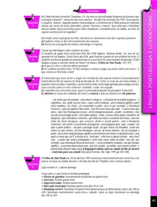Questões
          No Diário do Povo, jornal de Campinas, S.P há uma secção intitulada Perguntas da Semana, que
                                                    .,




                                                                                                                         LÍNGUA PORTUGUESA E LITERATURAS
          se propõe a debater “temas de interesse coletivo”. No dia 9 de setembro de 1997, foi proposto
Questão   o seguinte debate: Segundo análises meteorológicas, o fenômeno do El Niño provocará violentas
  1       chuvas nos meses de verão (dezembro, janeiro, fevereiro e março). Você acha que a Prefeitura
          deveria adotar ações preventivas para evitar inundações e desabamentos na cidade, ao invés de
          esperar acontecerem as tragédias?

          Do modo como a pergunta foi feita, ela favorece claramente uma das respostas possíveis.
          a) Explicite como se dá o direcionamento da resposta.
          b) Reescreva a pergunta de modo a não dirigir a resposta.

          Cantor do Chili Peppers sofre acidente de moto
          O vocalista do grupo norte-americano Red Hot Chili Peppers, Anthony Kiedis, 34, teve de ser
Questão   operado em Los Angeles, Costa Oeste dos EUA, após fraturar o punho em um acidente de moto. O
  2       acidente aconteceu quando um automóvel que ia à sua frente fez uma manobra inesperada. O fato
          obrigou o grupo a cancelar shows no Havaí e no Alasca. (Folha de São Paulo, 18.7.97)
          a) A que se refere o fato do último período?
          b) Se o último período fosse “O fato obrigou o músico a jogar sua moto contra um muro”, a
          que estaria se referindo o fato?

          A transcrição que você vai ler a seguir foi retirada de uma aula de História Contemporânea
          ministrada no Rio de Janeiro no final da década de 70. Como se trata de um texto falado, é
Questão   bastante entrecortado e repetitivo, características tidas como inapropriadas para a língua escrita.
  3       Leia o trecho como se você estivesse “ouvindo” a aula; em seguida,
          a) responda com uma única frase: qual é o principal propósito da passagem transcrita?
          b) elimine os traços de oralidade do texto e resuma a aula no máximo em 30 palavras.

                   ... nós vimos que ela assinala...como disse o colega aí...a elevação da sociedade burguesa... e
                   capitalista...ora...pode-se já ver nisso...o que é uma revolução...uma revolução significa o quê?
                   Uma mudança...de classe...em assumindo o poder...você vê por exemplo...a Revolução
                   Francesa...o que ela significa? Nós vimos...você tem uma classe que sobe... e outra classe que
                   desce...não é isso? A burguesia cresceu...ela ti/ a burguesia possuía...o poder...econômico...mas
                   ela não tem prestígio social...nem poder político...então...através desse poder econômico da
                   burguesia...que controlava o comércio...que tinha nas mãos a economia da França...tava nas
                   mãos da classe burguesa...que crescera...desde o século quinze...com a Revolução
                   Comercial...nós temos o crescimento da burguesia...essa burguesia quer...quer...o poder...ela
                   quer o poder político... ela quer o prestígio social...ela quer entrar em Versalhes...então nós
                   vamos ver que através...de uma Revolução...ela vai...de forma violenta...ela vai conseguir o
                   poder...isso é uma revolução porque significa a ascensão de uma classe e a queda de outra...mas
                   qual é a classe que cai? É a aristocracia...tanto que... o Rei teve a cabeça cortada... não é isso?
                   caiu... o poder das classes privilegiadas e uma nova classe subiu ao poder...você diz...por
                   exemplo...que a Revolução Russa de dezessete... é uma verdadeira revolução...por que? porque
                   significa... a ascensão duma classe nova...que tem o poder...ou melhor...que assume o poder...o
                   proletariado (Dinah Callou (org.) A linguagem falada culta na cidade do Rio de Janeiro
                   - materiais para seu estudo: Elocuções formais. Rio: Fujb, 1991 pp.104-105).

          A Folha de São Paulo de 29 de abril de 1997 anunciou o funcionamento do comércio e de
          outros serviços na cidade durante o feriado do Dia do Trabalho com a notícia abaixo:
Questão
  4       Lojas fecham 5a. e abrem domingo

          O que abre e o que fecha no feriado prolongado
          • Postos de gasolina: funcionamento facultativo na quinta-feira
          • Correios: fecham quinta-feira
          • Supermercados: fecham quinta-feira
          • Mercado municipal: funciona quinta-feira das 7h às 12h
          • Shopping centers: funcionam na quinta-feira apenas praças de alimentação e lazer, das 10h às
          22h; funcionam normalmente sexta-feira e sábado; todas as lojas funcionam no domingo
          das 10h às 22h

                                                                                                                                                   41
 
