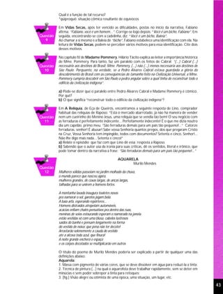 Qual é a função de tal recurso?
          *qüiproquó: situação cômica resultante de equívocos

          Em Vidas Secas, após ter vencido as dificuldades, postas no início da narrativa, Fabiano
          afirma: “Fabiano, você é um homem...”. Corrige-se logo depois: “Você é um bicho, Fabiano”. Em
Questão   seguida, encontrando-se com a cadelinha, diz: “Você é um bicho, Baleia”.
  9       Ao chamar a si mesmo e a Baleia de “bicho”, Fabiano estabelece uma identificação com ela. Na
          leitura de Vidas Secas, podem-se perceber vários motivos para essa identificação. Cite dois
          desses motivos.

          No capítulo IV de Madame Pommery, Hilário Tácito explica ao leitor a importância histórica
          de Mme. Pommery. Para tanto, faz um paralelo com os feitos de Cabral: “(...) Cabral (...)
Questão   necessário aos destinos do Brasil; Mme. Pommery, (...) não (...) menos necessária aos destinos de
  10      São Paulo. Porquanto, na verdade, se a Pedro Álvares Cabral estava guardada a glória do
          descobrimento do Brasil com as conseqüências de tamanho feito na Civilização Universal, a Mme.
          Pommery cumpria descobrir em São Paulo a pedra angular sobre a qual tinha de reconstruir todo o
          edifício da civilização indígena”.

          a) Pode-se dizer que o paralelo entre Pedro Álvares Cabral e Madame Pommery é cômico.
          Por quê?
          b) O que significa “reconstruir todo o edifício da civilização indígena”?

          Em A Relíquia, de Eça de Queirós, encontramos a seguinte resposta de Lino, comprador
          habitual das relíquias de Raposo: “Está o mercado abarrotado, já não há maneira de vender
Questão   nem um cueirinho do Menino Jesus, uma relíquia que se vendia tão bem! O seu negócio com
  11      as ferraduras é perfeitamente indecente... Perfeitamente indecente! É o que me dizia noutro
          dia um capelão, primo meu: “São ferraduras demais para um país tão pequeno!...” Catorze
          ferraduras, senhor! É abusar! Sabe vossa Senhoria quantos pregos, dos que pregaram Cristo
          na Cruz, Vossa Senhoria tem impingido, todos com documentos? Setenta e cinco, Senhor!...
          Não lhe digo mais nada... Setenta e cinco!”
          a) Relate o episódio que faz com que Lino dê essa resposta a Raposo.
          b) Sabendo que o autor usa da ironia para suas críticas, dê os sentidos, literal e irônico, que
          pode tomar dentro da narrativa a frase: “São ferraduras demais para um país tão pequeno!...”

                                                   AQUARELA
                                                         Murilo Mendes
Questão
  12      Mulheres sólidas passeiam no jardim molhado da chuva,
          o mundo parece que nasceu agora,
          mulheres grandes, de coxas largas, de ancas largas,
          talhadas para se unirem a homens fortes.

          A montanha lavada inaugura toaletes novas
          pra namorar o sol, garotos jogam bola.
          A baía arfa, esperando repórteres...
          Homens distraídos atropelam automóveis,
          acácias enfiam chalés pensativos pra dentro das ruas,
          meninas de seios estourando esperam o namorado na janela.
          estão vestidas só com uma blusa, cabelos lustrosos
          saídos do banho e pensam longamente na forma
          do vestido de noiva: que pena não ter decote!
          Arrastarão solenemente a cauda do vestido
          até a alcova toda azul, que finura!
          A noite grande encherá o espaço
          e os corpos decotados se multiplicarão em outros

          O título do poema de Murilo Mendes poderia ser explicado a partir de qualquer uma das
          definições abaixo:
          Aquarela:
          1. Massa com pigmento de várias cores, que se deve dissolver em água para reduzi-la a tinta;
          2. Técnica de pintura (...) na qual o aquarelista deve trabalhar rapidamente, sem se deter em
          minúcias e sem poder sobrepor a tinta para retoques;
          3. (fig.) Visão alegre ou otimista de uma época, uma situação, um lugar, etc.

                                                                                                              43
 
