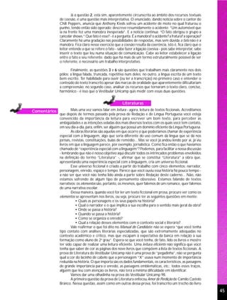Já a questão 2, esta sim, aparentemente circunscrita ao âmbito dos recursos textuais
              de coesão, é uma questão mais interpretativa. O enunciado, dando notícia sobre o cantor do
              Chili Peppers, anuncia que Anthony Kieds sofreu um acidente de moto no qual fraturou o
              punho, tendo então sido operado; descreve resumidamente o acidente: “Um automóvel que
              ia na frente fez uma manobra inesperada”. E a notícia continua: “O fato obrigou o grupo a
              cancelar shows.” Que fato é esse? - é a pergunta. É a manobra? o acidente? a fratura? a operação?
              Claramente há uma gradação nas possibilidades de respostas, mas sem dúvida o fato não é a
              manobra. Fica claro nesse exercício que a coesão resulta da coerência, isto é, fica claro que o
              leitor entende a que se refere o fato - sabe fazer a ligação coesiva - pois sabe interpretar, sabe
              inserir o texto que leu numa situação de comunicação. Cabe ao leitor estabelecer a ligação
              entre o fato e seu referente; dado que há mais de um termo estruturalmente possível de ser
              o referente, é necessário um trabalho interpretativo.

                     Finalmente, as questões 3 e 6 são questões que trabalham mais claramente nos dois
              pólos: a língua falada, truncada, repetitiva num deles; no outro, a língua escrita de um texto
              bem escrito. Ter habilidade para ouvir (ou ler a transcrição) no primeiro caso e entender o
              conteúdo do texto transcrito apesar das marcas de oralidade que aparentemente dificultariam
              a compreensão; no segundo caso, analisar os recursos que tornaram o texto claro, conciso,
              harmônico - é isso que o Vestibular Unicamp quis medir com essas duas questões.


                                                         Literaturas
Comentários           Mais uma vez vamos falar em leitura - agora, leitura de textos ficcionais. Acreditamos
              que depois de termos passado pela prova de Redação e de Língua Portuguesa você esteja
              convencido da importância da leitura para escrever um bom texto, para perceber as
              ambigüidades e as intenções veladas dos mais diversos textos com os quais você tem contato,
              em seu dia-a-dia, para, enfim, ser alguém que possui um domínio eficiente da Língua Portuguesa.
                      As obras literárias são aquelas em que ocorre o que poderíamos chamar de experiência
              especial com a linguagem, algo que seria diferente do uso comum da língua que se dá nos
              jornais, revistas, constituições, bulas de remédio... Mas se você já andou lendo por aí, já viu
              livros em que a linguagem parece, por exemplo, jornalística. Como fica então o que havíamos
              chamado de “experiência especial com a linguagem”? Podemos, para facilitar a nossa discussão
              - lembrando que não é nosso objetivo aqui discutir todos os intrincados problemas envolvidos
              na definição do termo “Literatura” -, afirmar que se constitui “Literatura” a obra que,
              apresentando uma experiência especial com a linguagem, cria um universo ficcional.
                      Esse universo ficcional é criado a partir do trabalho com cinco elementos: narrador,
              personagem, enredo, espaço e tempo. Parece que você ouviu essa história há pouco tempo -
              a não ser que você não tenha lido ainda a parte sobre Redação deste caderno... Não, não
              estamos sofrendo de algum tipo de pensamento obsessivo. Estamos falando de textos
              narrativos; os elementos são, portanto, os mesmos, quer falemos de um romance, quer falemos
              de uma narrativa escolar.
                      Dessa maneira, quando você for ler um texto ficcional em prosa, procure ver como os
              elementos se apresentam nos livros, ou seja, procure ter as seguintes questões em mente:
                         • Quais as personagens e os seus papéis na história?
                         • Qual o narrador e o que implica a sua escolha para o sentido mais geral da obra?
                         • Onde se passa a história?
                         • Quando se passa a história?
                         • Como se organiza o enredo?
                         • Qual a relação desses elementos com o contexto social e literário?
                      Vale reafirmar o que foi dito no Manual do Candidato: não se espera “que você tenha
              tipo contato com análises literárias especializadas, que são extremamente adequadas no
              contexto acadêmico e crítico, mas que escapam à expectativa da banca em relação à sua
              formação como aluno de 2o grau”. Espera-se que você tenha, de fato, lido os livros e mostre
              ter sido capaz de realizar uma leitura eficiente. Uma leitura eficiente não significa que você
              tenha que saber de cor as páginas dos nove livros que compõem a lista de textos ficcionais. A
              prova de Literatura do Vestibular Unicamp não é uma prova de “pegadinha”, não se pergunta
              qual a cor do lacinho de cabelo que a personagem “X” usava num momento de importância
              reduzida na história. O que importa são os dados fundamentais, os característicos, as passagens
              de grande importância para o enredo, as passagens emblemáticas, etc.; todos esses traços,
              alguém que leu com atenção os livros, não terá a mínima dificuldade em identificar.
                      Vamos dar uma olhadinha na prova do Vestibular Unicamp 98.
                      A primeira questão da prova de Literatura enfocou Amor de Perdição de Camilo Castelo
              Branco. Nessa questão, assim como em outras dessa prova, foi transcrito um trecho do livro
                                                                                                                   45
 