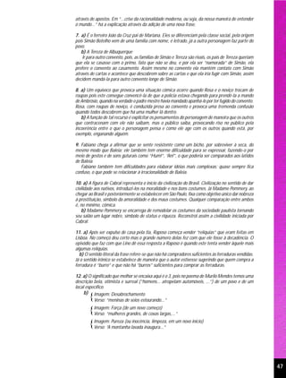 através de apostos. Em “...crise da racionalidade moderna, ou seja, da nossa maneira de entender
o mundo...” há a explicação através da adição de uma nova frase.

7. a) É o ferreiro João da Cruz pai de Mariana. Eles se diferenciam pela classe social, pela origem
pois Simão Botelho vem de uma família com nome, é letrado, já a outra personagem faz parte do
povo.
   b) A Tereza de Albuquerque
    Ir para outro convento, pois, as famílias de Simão e Tereza são rivais, os pais de Tereza queriam
que ela se casasse com o primo, fato que não se deu, e por ela ser “namorada” de Simão, ela
prefere o convento ao casamento. Assim mesmo no convento ela mantém contato com Simão
através de cartas e acontece que descobrem sobre as cartas e que ela iria fugir com Simão, assim
decidem mandá-la para outro convento longe de Simão.

8. a) Um equívoco que provoca uma situação cômica ocorre quando Rosa e o noviço trocam de
roupas pois este consegue convencê-la de que a polícia estava chegando para prendê-la a mando
de Ambrósio, quando na verdade o padre mestre havia mandado apanhá-lo por ter fugido do convento.
Rosa, com roupas de noviço, é conduzida presa ao convento e provoca uma tremenda confusão
quando todos descobrem que há uma mulher lá dentro.
   b) A função de tal recurso é explicitar os pensamentos do personagem de maneira que os outros
que contracenam com ele não saibam, mas o público saiba, provocando riso no público pela
incoerência entre o que o personagem pensa e como ele age com os outros quando está, por
exemplo, enganando alguém.

9. Fabiano chega a afirmar que se sente resistente como um bicho, por sobreviver à seca, do
mesmo modo que Baleia; ele também tem enorme dificuldade para se expressar, fazendo-o por
meio de gestos e de sons guturais como “Hum!”, “An!”, o que poderia ser comparados aos latidos
de Baleia.
   Fabiano também tem dificuldades para elaborar idéias mais complexas; quase sempre fica
confuso, o que pode se relacionar à irracionalidade de Baleia.

10. a) A figura de Cabral representa o início da civilização do Brasil. Civilização no sentido de dar
civilidade aos nativos, introduzi-los na moralidade e nos bons costumes. Já Madame Pommery, ao
chegar ao Brasil e posteriormente se estabelecer em São Paulo, fixa como objetivo único dar nobreza
à prostituição, símbolo da amoralidade e dos maus costumes. Qualquer comparação entre ambos
é, no mínimo, cômica.
    b) Madame Pommery se encarrega de remodelar os costumes da sociedade paulista tornando
seu salão um lugar nobre, símbolo de status e riqueza. Reconstrói assim a civilidade iniciada por
Cabral.

11. a) Após ser expulso de casa pela tia, Raposo começa vender “relíquias” que eram feitas em
Lisboa. No começo deu certo mas o grande número delas fez com que ele fosse à decadência. O
episódio que faz com que Lino dê essa resposta a Raposo é quando este tenta vender àquele mais
algumas relíquias.
  b) O sentido literal da frase refere-se que não há compradores suficientes às ferraduras vendidas.
Já o sentido irônico se estabelece de maneira que o autor estivesse sugerindo que quem compra a
ferradura é “burro” e que não há “burros” suficientes para comprar as ferraduras.

12. a) O significado que melhor se encaixa aqui é o 3, pois no poema de Murilo Mendes temos uma
descrição bela, otimista e surreal (“homens... atropelam automóveis, ...”) de um povo e de um
local específico.
     b) Imagem: Desabrochamento
       {  Verso: “meninas de seios estourando...”

       {Imagem: Força (de um novo começo)
         Verso: “mulheres grandes, de coxas largas,...”

       {Imagem: Pureza (ou lavada inaugura...” em um novo início)
         Verso: “A montanha
                             inocência, limpeza,




                                                                                                        47
 