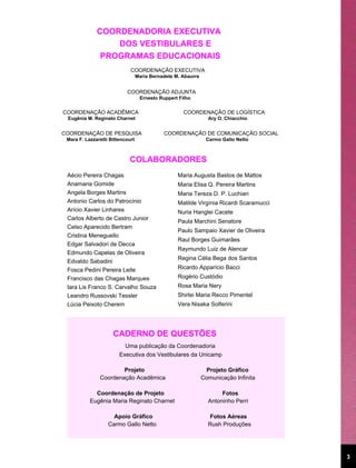 COORDENADORIA EXECUTIVA
                  DOS VESTIBULARES E
               PROGRAMAS EDUCACIONAIS
                             COORDENAÇÃO EXECUTIVA
                                  Maria Bernadete M. Abaurre


                           COORDENAÇÃO ADJUNTA
                                   Ernesto Ruppert Filho

COORDENAÇÃO ACADÊMICA                                COORDENAÇÃO DE LOGÍSTICA
 Eugênia M. Reginato Charnet                                     Ary O. Chiacchio


COORDENAÇÃO DE PESQUISA                      COORDENAÇÃO DE COMUNICAÇÃO SOCIAL
 Mara F. Lazzaretti Bittencourt                                 Carmo Gallo Netto



                            COLABORADORES
 Aécio Pereira Chagas                              Maria Augusta Bastos de Mattos
 Anamaria Gomide                                   Maria Elisa Q. Pereira Martins
 Angela Borges Martins                             Maria Tereza D. P. Luchiari
 Antonio Carlos do Patrocínio                      Matilde Virgínia Ricardi Scaramucci
 Arício Xavier Linhares                            Nuria Hanglei Cacete
 Carlos Alberto de Castro Junior
                                                   Paula Marchini Senatore
 Celso Aparecido Bertram
                                                   Paulo Sampaio Xavier de Oliveira
 Cristina Meneguello
                                                   Raul Borges Guimarães
 Edgar Salvadori de Decca
                                                   Raymundo Luiz de Alencar
 Edmundo Capelas de Oliveira
                                                   Regina Célia Bega dos Santos
 Edvaldo Sabadini
 Fosca Pedini Pereira Leite                        Ricardo Apparício Bacci
 Francisco das Chagas Marques                      Rogério Custódio
 Iara Lis Franco S. Carvalho Souza                 Rosa Maria Nery
 Leandro Russovski Tessler                         Shirlei Maria Recco Pimentel
 Lúcia Peixoto Cherem                              Vera Nisaka Solferini




                     CADERNO DE QUESTÕES
                          Uma publicação da Coordenadoria
                        Executiva dos Vestibulares da Unicamp

                       Projeto                                  Projeto Gráfico
               Coordenação Acadêmica                           Comunicação Infinita

             Coordenação de Projeto                                   Fotos
           Eugênia Maria Reginato Charnet                        Antoninho Perri

                     Apoio Gráfico                               Fotos Aéreas
                   Carmo Gallo Netto                             Rush Produções




                                                                                         3
 