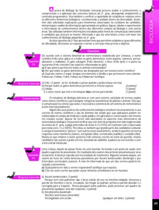 prova de Biologia do Vestibular Unicamp procura avaliar o conhecimento, a
                     compreensão e a aplicação dos conceitos básicos do 2o. grau, abrangendo amplamente o
                     conteúdo programático. Visa também a verificar a capacidade de estabelecer relações entre
                     os diferentes fenômenos biológicos, reconhecendo a unidade dentro da diversidade. Assim,




                                                                                                                        BIOLOGIA
                     têm sido solicitadas explicações para fenômenos observados no cotidiano do candidato,
                     interpretação e análise de informações apresentadas em gráficos, figuras, tabelas e experimentos
                     e interrelação de conhecimentos dentro dos diferentes campos da Biologia e com outras
                     áreas. São utilizadas também informações veiculadas pelos meios de comunicação valorizando
                     o candidato que procura se manter informado e que faz uma leitura crítica com base nos
                     conhecimentos de Biologia adquiridos no 2o. grau .
                             As doze questões da 2a. fase apresentam itens que permitem estabelecer graus diferentes
                     de dificuldade, direcionar as respostas e tornar a correção mais precisa e objetiva.

                                                                 Questões
                     De acordo com o sistema binomial de nomenclatura estabelecido por Linnaeus, o nome
                     científico Felis catus aplica-se a todos os gatos domésticos como angorás, siameses, persas,
         Questão     abissínios e malhados. O gato selvagem (Felis silvestris), o lince (Felis lynx) e o puma ou
           13        suçuarana (Felis concolor) são espécies relacionadas ao gato.
                     a) A que gênero pertencem todos os animais mencionados?
                     b) Por que todos os gatos domésticos são designados por um mesmo nome científico?
                     c) Qual dos nomes a seguir designa corretamente a família a que pertencem esses animais:
                     Felinaceae, Felidae, Felini, Felinus ou Felidaceae? Justifique.

Resposta Esperada a) Felis. (1 ponto - só foi atribuído o ponto quando a grafia estava correta).
                     b) Porque todos os gatos domésticos pertencem à mesma espécie.                   (2 pontos)
                     c) Felidae.                                                                      (1 ponto)
                       É o único nome que tem a terminação idae correta para família.                 (1 ponto)

    Comentários              O estudante de Biologia defronta-se com uma enorme variedade de termos usados
                     como nomes científicos e para designar categorias taxonômicas de plantas e animais. Para que
                     a comunicação na ciência seja exata, é necessária a existência de um sistema de nomenclatura
                     aceito internacionalmente.
                             Alguns dos usos práticos do conhecimento biológico envolvem necessariamente o uso
                     correto de nomes científicos e são de domínio tão amplo que suas aplicações podem ser
                     evidenciadas no campo da medicina e saúde pública, em agricultura e conservação e até mesmo
                     em estudos sociais. Apesar de terem sido abordados os aspectos mais elementares da
                     nomenclatura biológica, foi possível verificar que este item do programa tem sido neglicenciado
                     no ensino de 2o. grau, a julgar pelo índice de notas 4 e 5 (15%) em contraste com o observado
                     para notas zero, 1 e 2 (58%). Percebeu-se também que grande parte dos candidatos confunde
                     a categoria taxonômica “gênero” com outros níveis taxonômicos, sendo freqüentes no item a
                     respostas como mamíferos (classe), artrópodes (filo), vertebrados (subfilo) e cordados (filo).
                     Notou-se que embora o nome genérico Felis estivesse escrito no texto da questão, muitos
                     candidatos não usaram a grafia correta, deixando de sublinhar a palavra ou escrevendo-a com
                     a letra inicial minúscula.

                     Uma criança, depois de passar férias em uma fazenda, foi levada a um posto de saúde com
                     quadro sugestivo de pneumonia. Os resultados dos exames descartaram pneumonia por vírus
         Questão     ou bactéria. A doença regrediu sem necessidade de tratamento. Algumas semanas depois, um
           14        exame de fezes de rotina detectou parasitismo por Ascaris lumbricoides (lombriga) e por
                     Enterobius vermicularis (oxiúro). A mãe foi informada de que um dos vermes poderia ter
                     causado a pneumonia.
                     a) Qual poderia ter sido o verme responsável? Justifique sua resposta.
                     b) Cite um outro verme que pode causar sintomas semelhantes no ser humano.

Resposta Esperada a) Ascaris lumbricoides (1 ponto)
                        Porque tem ciclo pulmonar; ou: a larva eclode do ovo no intestino delgado, atravessa a
                     parede do intestino e cai na circulação. Ao chegar ao pulmão, perfura a parede alveolar e é
                     carregada para a traquéia. Nessa passagem pelos pulmões, pode provocar um quadro de
                     pneumonia (qualquer uma das respostas: 2 pontos)
                     b) Ancylostoma duodenale;
                        Necator americanus (amarelão);
                        Strongyloides stercoralis.                           (qualquer um deles: 2 pontos)

                                                                                                                                   49
 