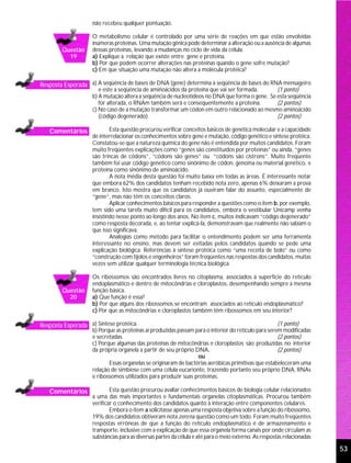 não recebeu qualquer pontuação.

                    O metabolismo celular é controlado por uma série de reações em que estão envolvidas
                    inúmeras proteínas. Uma mutação gênica pode determinar a alteração ou a ausência de algumas
        Questão     dessas proteínas, levando a mudanças no ciclo de vida da célula.
          19        a) Explique a relação que existe entre gene e proteína.
                    b) Por que podem ocorrer alterações nas proteínas quando o gene sofre mutação?
                    c) Em que situação uma mutação não altera a molécula protéica?

Resposta Esperada a) A seqüência de bases de DNA (gene) determina a seqüência de bases do RNA mensageiro
                       e este a seqüência de aminoácidos da proteína que vai ser formada.       (1 ponto)
                    b) A mutação altera a seqüência de nucleotídeos no DNA que forma o gene. Se esta seqüência
                       for alterada, o RNAm também será e consequentemente a proteína.          (2 pontos)
                    c) No caso de a mutação transformar um códon em outro relacionado ao mesmo aminoácido
                       (código degenerado).                                                     (2 pontos)

   Comentários              Esta questão procurou verificar conceitos básicos de genética molecular e a capacidade
                    de interrelacionar os conhecimentos sobre gene e mutação, código genético e síntese protéica.
                    Constatou-se que a natureza química do gene não é entendida por muitos candidatos. Foram
                    muito freqüentes explicações como “genes são constituídos por proteínas” ou ainda, “genes
                    são trincas de códons”, “códons são genes” ou “códons são cístrons”. Muito freqüente
                    também foi usar código genético como sinônimo de códon, genoma ou material genético, e
                    proteína como sinônimo de aminoácido.
                            A nota média desta questão foi muito baixa em todas as áreas. É interessante notar
                    que embora 62% dos candidatos tenham recebido nota zero, apenas 6% deixaram a prova
                    em branco. Isto mostra que os candidatos já ouviram falar do assunto, especialmente de
                    “gene”, mas não têm os conceitos claros.
                            Aplicar conhecimentos básicos para responder a questões como o item b, por exemplo,
                    tem sido uma tarefa muito difícil para os candidatos, embora o vestibular Unicamp venha
                    insistindo nesse ponto ao longo dos anos. No item c, muitos indicavam “código degenerado”
                    como resposta decorada, e, ao tentar explicá-la, demonstravam que realmente não sabiam o
                    que isso significava.
                            Analogias como método para facilitar o entendimento podem ser uma ferramenta
                    interessante no ensino, mas devem ser evitadas pelos candidatos quando se pede uma
                    explicação biológica. Referências à síntese protéica como “uma receita de bolo” ou como
                    “construção com tijolos e engenheiros” foram freqüentes nas respostas dos candidatos, muitas
                    vezes sem utilizar qualquer terminologia técnica biológica.

                    Os ribossomos são encontrados livres no citoplasma, associados à superfície do retículo
                    endoplasmático e dentro de mitocôndrias e cloroplastos, desempenhando sempre a mesma
        Questão     função básica.
          20        a) Que função é essa?
                    b) Por que alguns dos ribossomos se encontram associados ao retículo endoplasmático?
                    c) Por que as mitocôndrias e cloroplastos também têm ribossomos em seu interior?

Resposta Esperada a) Síntese protéica.                                                               (1 ponto)
                    b) Porque as proteínas aí produzidas passam para o interior do retículo para serem modificadas
                    e secretadas.                                                                    (2 pontos)
                    c) Porque algumas das proteínas de mitocôndrias e cloroplastos são produzidas no interior
                    da própria organela a partir de seu próprio DNA.                                 (2 pontos)
                                                                 ou
                           Essas organelas se originaram de bactérias aeróbicas primitivas que estabeleceram uma
                    relação de simbiose com uma célula eucarionte, trazendo portanto seu próprio DNA, RNAs
                    e ribossomos utilizados para produzir suas proteínas.

   Comentários              Esta questão procurou avaliar conhecimentos básicos de biologia celular relacionados
                    a uma das mais importantes e fundamentais organelas citoplasmáticas. Procurou também
                    verificar o conhecimento dos candidatos quanto à interação entre componentes celulares.
                            Embora o item a solicitasse apenas uma resposta objetiva sobre a função do ribossomo,
                    19% dos candidatos obtiveram nota zero na questão como um todo. Foram muito freqüentes
                    respostas errôneas de que a função do retículo endoplasmático é de armazenamento e
                    transporte, inclusive com a explicação de que essa organela forma canais por onde circulam as
                    substâncias para as diversas partes da célula e até para o meio externo. As respostas relacionadas

                                                                                                                         53
 