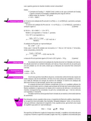 caso, quantos gramas de chumbo metálico seriam consumidos?

                     Dados:
                           • Constante de Faraday, F = 96500 C/mol. Lembre-se de que a constante de Faraday
                             é igual à constante de Avogadro multiplicada pela carga do elétron.
                           • Massa molar do chumbo = 207 g/mol
                           • 1 A h = 3600 C

Resposta Esperada a) O número de oxidação do Pb varia de 0, no Pb(s), a +2, no PbSO4(s), e portanto a variação
                     é igual a 2.
                         O número de oxidação do Pb varia de +4, no PO2(s), a +2, no PbSO4(s), e portanto a
                     variação é igual a 2.                                                   (2 pontos)

                     b) 50 A h = 50 × 3600 C = 1,8 × 105 C.
                        96500 C correspondem a 1 mol de e−, portanto
                        1,8 × 105 C correspondem a x

                              1,80 × 10 5 C × 1 mol
                        x =                         = 1,87 mol de e −
                                    96500 C
                     A oxidação do Pb pode ser representada por:
                            Pb → Pb2+ + 2e−
                     Então, para 1 mol de Pb oxidado são necessários 2 e−. Para os 1,87 mol de e− fornecidos,
                     serão consumidos y mol de Pb.

                              1 mol × 1,87 mol
                        y =                    = 0,93 mol de Pb
                                   2 mol
                     a massa de Pb será portanto igual a 0,93 mol × 207,2 g/mol = 193 g             (3 pontos)

    Observações             As variações dos números de oxidação do chumbo deveriam ser indicadas com clareza.
                     Os cálculos deveriam ser também indicados com clareza. Houve desconto de um ponto para
                     erro de unidade ou erro de conta, desde que as indicações do raciocínio feito estivessem
                     corretas.

Desempenho dos • média = 1,64;
    Candidatos • zeros = 30,0 %.


   Comentários              Esta foi das questões mais difíceis da prova, envolvendo conhecimento das reações de
                     óxido-redução e das leis da eletrólise. Um dos erros mais comuns dos candidatos, no item a,
                     era a falta de indicação da variação do número de oxidação. O número de oxidação das
                     diferentes formas era apresentado, porém não a sua variação.
                            A resolução da parte b foi também considerada correta se o candidato utilizasse de
                     fórmulas memorizadas, porém a simples apresentação da fórmula não trazia nenhum ponto.
                     Muitos candidatos se equivocaram na relação entre o números de elétrons e o de átomos de
                     chumbo (estequiometria) envolvidos na parte b, considerando que 1 mol de elétrons
                     correspondia a 1 mol de Pb.
                            Os dados numéricos desta questão foram retirados de um anúncio comercial de baterias
                     de automóvel.

                     Nas lâmpadas comuns, quando estão acesas, o tungstênio do filamento sublima, depositando-
                     se na superfície interna do bulbo. Nas chamadas “lâmpadas halógenas” existe, em seu interior,
         Questão     iodo para diminuir a deposição de tungstênio. Estas, quando acesas, apresentam uma reação
           4         de equilíbrio que pode ser representada por:

                                                 W(s) + 3 I2(g)                 WI6(g)

                     Na superfície do filamento (região de temperatura elevada), o equilíbrio está deslocado para
                     a esquerda. Próximo à superfície do bulbo (região mais fria), o equilíbrio está deslocado para
                                                                                                                      59
 
