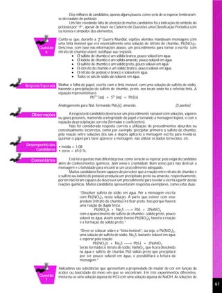 Dos milhares de candidatos, apenas alguns poucos, como seria de se esperar, lembraram-
                     se do oxalato de potássio.
                            Um fato revelando falta de atenção de muitos candidatos foi a indicação do símbolo do
                     potássio por “P”, apesar de haver no Caderno de Questões uma Classificação Periódica com
                     os nomes e símbolos dos elementos.

                     Conta-se que, durante a 2 a Guerra Mundial, espiões alemães mandavam mensagens com
                     uma tinta invisível que era essencialmente uma solução de nitrato de chumbo, Pb(NO3)2.
        Questão      Descreva, com base nas informações abaixo, um procedimento para tornar a escrita com
          6          nitrato de chumbo visível. Justifique sua resposta.
                              • O sulfato de chumbo é um sólido branco, pouco solúvel em água.
                              • O iodeto de chumbo é um sólido amarelo, pouco solúvel em água.
                              • O sulfeto de chumbo é um sólido preto, pouco solúvel em água.
                              • O cloreto de chumbo é um sólido branco, pouco solúvel em água.
                              • O nitrato de potássio é branco e solúvel em água.
                              • Todos os sais de sódio são solúveis em água.

Resposta Esperada Molhar a folha de papel, escrita com a tinta invisível, com uma solução de sulfeto de sódio,
                     havendo a precipitação do sulfeto de chumbo, preto, nos locais onde há a referida tinta. A
                     equação representativa é:
                                         Pb2+(aq) + S2−(aq) = PbS(s)

                     Analogamente para NaI, formando PbI2(s), amarelo.                                   (5 pontos)

    Observações             A resposta do candidato deveria ser um procedimento razoável com soluções, vapores
                     ou gases possíveis, mantendo a integridade do papel e tornando a mensagem legível, e com a
                     equação da precipitação correta (fórmulas e coeficientes).
                            Não foi considerada resposta correta a utilização de procedimentos absurdos ou
                     conceitualmente incorretos, como por exemplo: precipitar primeiro o sulfeto de chumbo,
                     pela reação entre soluções dos sais e depois aplicá-lo à mensagem escrita para revelá-la,
                     queimar o papel para fazer aparecer a mensagem, não utilizar os dados fornecidos, etc.
Desempenho dos
               • média = 1,08;
    Candidatos • zeros = 69,0 %.

   Comentários               Esta foi a questão mais difícil da prova, como seria de se esperar, pois exigia do candidato
                     além de conhecimentos químicos, bom senso e criatividade. Bom senso para não destruir a
                     mensagem e criatividade para encontrar um procedimento adequado.
                             Muitos candidatos foram capazes de perceber que a reação entre nitrato de chumbo e
                     o sulfeto ou iodeto de potássio produzia um precipitado preto ou amarelo, respectivamente,
                     porém não foram capazes de descrever um procedimento para revelar a escrita a partir destas
                     reações químicas. Muitos candidatos apresentaram respostas exemplares, como estas duas:

                                    “Dissolver sulfeto de sódio em água. Por a mensagem escrita
                                    com Pb(NO3)2 nesta solução. A parte que estiver com esse
                                    produto (nitrato de chumbo) irá ficar preta. Isso porque haverá
                                    uma reação de dupla troca:
                                              Pb(NO3)s + Na2S → PbS + 2NaNO3
                                    com o aparecimento do sulfeto de chumbo - sólido preto, pouco
                                    solúvel na água. Assim aonde tivesse Pb(NO3)2 haveria a reação
                                    e a formação do sólido preto.”

                                    “Deve-se colocar sobre a “tinta invisível”, ou seja, o Pb(NO3)2,
                                    uma solução de sulfeto de sódio, Na2S, bastante solúvel em água
                                    e esperar pela reação:
                                             Pb(NO3)s + Na2S → PbS↓ + 2NaNO3
                                    Serão formados o nitrato de sódio, NaNO3, que ficará dissolvido
                                    na água e sulfeto de chumbo PbS sólido preto que precipitará
                                    por ser pouco solúvel em água, e possibilitará a leitura da
                                    mensagem.”

                     Indicadores são substâncias que apresentam a propriedade de mudar de cor em função da
                     acidez ou basicidade do meio em que se encontram. Em três experimentos diferentes,
        Questão      misturou-se uma solução aquosa de HCl com uma solução aquosa de NaOH. As soluções de
          7
                                                                                                                            61
 