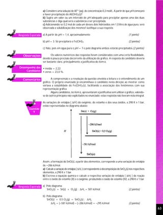 a) Considere uma solução de Al3+(aq), de concentração 0,2 mol/L. A partir de que pH começará
                   a haver precipitação do Al(OH)3(s)?
                   b) Sugira um valor ou um intervalo de pH adequado para precipitar apenas uma das duas
                   substâncias e diga qual será a substância a ser precipitada.
                   c) Adicionando-se 0,2 mol de cada um desses dois hidróxidos em 1,0 litro de água pura, será
                   observada a solubilização dos mesmos? Justifique a sua resposta.

Resposta Esperada a) A partir de pH = 1,4, aproximadamente                                            (1 ponto)

                   b) pH = 3. Só precipitará o Fe(OH)3.                                               (2 pontos)

                   c) Não, pois em água pura o pH = 7 e pelo diagrama ambos estarão precipitados.(2 pontos)

   Observações            Os valores numéricos das respostas foram considerados com uma certa flexibilidade,
                   devido à pouca precisão decorrente da utilização do gráfico. A resposta do candidato deveria
                   ser bastante clara, principalmente a justificativa do item c.

Desempenho dos • média = 2,22;
    Candidatos • zeros = 23,0 %.


   Comentários             A compreensão e a resolução da questão envolvia a leitura e o entendimento de um
                   gráfico. O próprio enunciado já encaminhava o candidato nesta direção ao mostrar como
                   variava a solubilidade do Fe(OH)3(s), facilitando a associação dos fenômenos com sua
                   representação gráfica.
                           Alguns candidatos, no item c, apresentaram a justificativa sem utilizar o gráfico, valendo-
                   se de outros princípios não explicitados no enunciado; estas respostas não tiveram nota integral.

                   As variações de entalpia ( ∆H ) do oxigênio, do estanho e dos seus óxidos, a 298 K e 1 bar,
                   estão representadas no diagrama abaixo:
        Questão
          9




                   Assim, a formação do SnO(s), a partir dos elementos, corresponde a uma variação de entalpia
                   de −286 kJ/mol.
                   a) Calcule a variação de entalpia ( ∆H1 ) correspondente à decomposição do SnO2(s) nos respectivos
                   elementos, a 298 K e 1 bar.
                   b) Escreva a equação química e calcule a respectiva variação de entalpia ( ∆H2 ) da reação
                   entre o óxido de estanho (II) e o oxigênio, produzindo o óxido de estanho (IV), a 298 K e 1 bar.

Resposta Esperada a) Pelo diagrama:
                      SnO2(s) = Sn(s) + O2(g) ; ∆H1 = 581 kJ/mol                                      (2 pontos)

                   b) Pelo diagrama:
                      SnO(s) + 0,5 O2(g) = SnO2(s) ; ∆H2
                          ∆H2 = (−581 kJ/mol) − (−286 kJ/mol) = −295 kJ/mol                           (3 pontos)
                                                                                                                         63
 