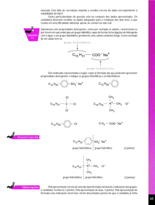 saturada. Esta falta de correlação impediu a escolha correta do dado correspondente à
                    solubilidade do NaCl.
                            Outra particularidade da questão está no conjunto dos dados apresentados. Os
                    candidatos deveriam escolher os dados adequados para a resolução dos dois itens, o que
                    resulta em uma dificuldade adicional, apesar de comum na vida real.

                    Substâncias com propriedades detergentes, como por exemplo os sabões, caracterizam-se
                    por terem em suas moléculas um grupo hidrofílico, capaz de formar fortes ligações de hidrogênio
       Questão      com a água, e um grupo hidrofóbico, geralmente uma cadeia carbônica longa. Como exemplo
         11         de um sabão tem-se:
                                          grupo hidrofóbico




                                                   C15 H31             COO - Na+


                                                                 grupo hidrofílico

                           Das moléculas representadas a seguir, copie as fórmulas das que poderiam apresentar
                    propriedades detergentes e indique os grupos hidrofílicos e os hidrofóbicos.

                           C12 H25               SO3- Na+                    C12 H25



                                            Cl                                        CH3

                             C15 H31        C       Cl                  C16 H33        N+     CH3      Cl -

                                            Cl                                         CH3




                              C12 H25                Cl                      C H3      COO - Na+




Resposta Esperada
                                                   C12 H25              SO3- Na+

                                                   grupo hidrofóbico     grupo hidrofílico           (2 pontos)



                                                                CH3

                                                   C16 H33       N+    CH3     Cl -

                                                                 CH3

                                         grupo hidrofóbico     grupo hidrofílico                      (2 pontos)


   Observações             Pela apresentação correta de uma das duas fórmulas estruturais e indicações dos grupos,
                    o candidato recebia os 2 pontos. Pela apresentação de duas, 5 pontos. Pela apresentação de
                    fórmulas e/ou indicações incorretas, foram descontados pontos do que o candidato já tinha

                                                                                                                      65
 