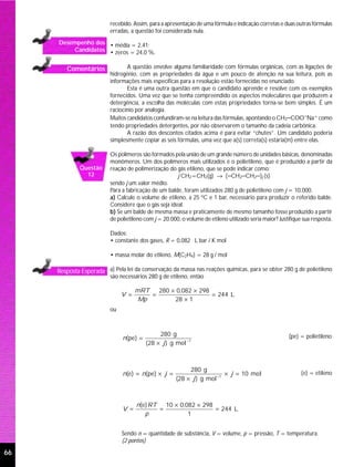 recebido. Assim, para a apresentação de uma fórmula e indicação corretas e duas outras fórmulas
                          erradas, a questão foi considerada nula.
     Desempenho dos • média = 2,41;
         Candidatos • zeros = 24,0 %.


        Comentários              A questão envolve alguma familiaridade com fórmulas orgânicas, com as ligações de
                          hidrogênio, com as propriedades da água e um pouco de atenção na sua leitura, pois as
                          informações mais específicas para a resolução estão fornecidas no enunciado.
                                 Esta é uma outra questão em que o candidato aprende e resolve com os exemplos
                          fornecidos. Uma vez que se tenha compreendido os aspectos moleculares que produzem a
                          detergência, a escolha das moléculas com estas propriedades torna-se bem simples. É um
                          raciocínio por analogia.
                          Muitos candidatos confundiram-se na leitura das fórmulas, apontando o CH3−COO−Na+ como
                          tendo propriedades detergentes, por não observarem o tamanho da cadeia carbônica.
                                 A razão dos descontos citados acima é para evitar “chutes”. Um candidato poderia
                          simplesmente copiar as seis fórmulas, uma vez que a(s) correta(s) estaria(m) entre elas.

                          Os polímeros são formados pela união de um grande número de unidades básicas, denominadas
                          monômeros. Um dos polímeros mais utilizados é o polietileno, que é produzido a partir da
             Questão      reação de polimerização do gás etileno, que se pode indicar como:
               12                                     j CH2=CH2(g) → (−CH2−CH2−)j (s)
                          sendo j um valor médio.
                          Para a fabricação de um balde, foram utilizados 280 g de polietileno com j = 10.000.
                          a) Calcule o volume de etileno, a 25 oC e 1 bar, necessário para produzir o referido balde.
                          Considere que o gás seja ideal.
                          b) Se um balde de mesma massa e praticamente de mesmo tamanho fosse produzido a partir
                          de polietileno com j = 20.000, o volume de etileno utilizado seria maior? Justifique sua resposta.

                          Dados:
                          • constante dos gases, R = 0,082 L bar / K mol

                          • massa molar do etileno, M(C2H4) = 28 g / mol

     Resposta Esperada a) Pela lei da conservação da massa nas reações químicas, para se obter 280 g de polietileno
                          são necessários 280 g de etileno, então

                                     mRT   280 × 0,082 × 298
                               V =       =                   = 244 L
                                      Mp        28 × 1
                          ou



                                              280 g                                                     (pe) = polietileno
                               n(pe) =
                                         (28 × j ) g mol −1



                                                            280 g
                               n(e) = n(pe) × j =                         × j = 10 mol                        (e) = etileno
                                                       (28 × j ) g mol −1



                                     n(e) RT 10 × 0,082 × 298
                               V =          =                 = 244 L
                                        p            1


                               Sendo n = quantidade de substância, V = volume, p = pressão, T = temperatura.
                               (2 pontos)

66
 