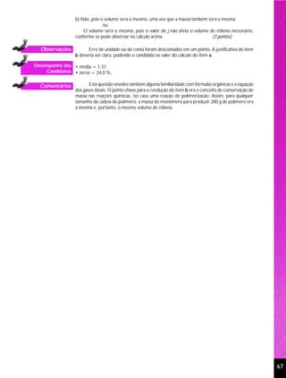 b) Não, pois o volume será o mesmo, uma vez que a massa também será a mesma.
                              ou
                    O volume será o mesmo, pois o valor de j não afeta o volume de etileno necessário,
                conforme se pode observar no cálculo acima.                      (3 pontos)

  Observações         Erro de unidade ou de conta foram descontados em um ponto. A justificativa do item
                b deveria ser clara, podendo o candidato se valer do cálculo do item a.

Desempenho dos • média = 1,31;
    Candidatos • zeros = 24,0 %.


  Comentários          Esta questão envolve também alguma familiaridade com fórmulas orgânicas e a equação
                dos gases ideais. O ponto chave para a resolução do item b era o conceito de conservação de
                massa nas reações químicas, no caso uma reação de polimerização. Assim, para qualquer
                tamanho da cadeia do polímero, a massa do monômero para produzir 280 g de polímero era
                a mesma e, portanto, o mesmo volume de etileno.




                                                                                                              67
 