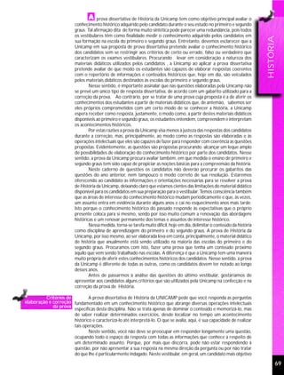 prova dissertativa de História da Unicamp tem como objetivo principal avaliar o
                          conhecimento histórico adquirido pelo candidato durante o seu estudo no primeiro e segundo
                          graus. Tal afirmação dita de forma muito sintética pode parecer uma redundância, pois todos
                          os vestibulares têm como finalidade medir o conhecimento adquirido pelos candidatos em




                                                                                                                               HISTÓRIA
                          sua formação na escola do primeiro e segundo graus. Entretanto, devemos esclarecer que a
                          Unicamp em sua proposta de prova dissertativa pretende avaliar o conhecimento histórico
                          dos candidatos sem se restringir aos critérios de certo ou errado, falso ou verdadeiro que
                          caracterizam os exames vestibulares. Procurando levar em consideração a natureza dos
                          materiais didáticos utilizados pelos candidatos , a Unicamp ao aplicar a prova dissertativa
                          pretende avaliar de que modo os estudantes são capazes de elaborar respostas coerentes
                          com o repertório de informações e conteúdos históricos que, hoje em dia, são veiculados
                          pelos materiais didáticos destinados às escolas do primeiro e segundo graus.
                                  Nesse sentido, é importante assinalar que nas questões elaboradas pela Unicamp não
                          se prevê um único tipo de resposta dissertativa, de acordo com um gabarito utilizado para a
                          correção da prova. Ao contrário, por se tratar de uma prova cuja proposta é a de aferir os
                          conhecimentos dos estudantes a partir de materiais didáticos que, de antemão, sabemos ser
                          eles próprios comprometidos com um certo modo de se conhecer a história, a Unicamp
                          espera receber como resposta, justamente, o modo como, a partir destes materiais didáticos
                          disponíveis ao primeiro e segundo graus, os estudantes entendem, compreendem e interpretam
                          os acontecimentos históricos.
                                  Por estas razões a prova da Unicamp visa menos à justeza das respostas dos candidatos
                          durante a correção, mas, principalmente, ao modo como as respostas são elaboradas e às
                          operações intelectuais que eles são capazes de fazer para responder com coerência as questões
                          propostas. Evidentemente, as questões são propostas procurando alcançar um leque amplo
                          de possibilidades de elaboração do conhecimento histórico por parte dos candidatos. Nesse
                          sentido, a prova da Unicamp procura avaliar também, em que medida o ensino de primeiro e
                          segundo graus tem sido capaz de propiciar as noções básicas para a compreensão da história.
                                  Neste caderno de questões os candidatos não deverão procurar os gabaritos das
                          questões do ano anterior, nem tampouco o modo correto de sua resolução. Estaremos
                          oferecendo ao candidato as informações e orientações necessárias para se resolver a prova
                          de História da Unicamp, deixando claro que estamos cientes das limitações do material didático
                          disponível para os candidatos em sua preparação para o vestibular. Temos consciência também
                          que as áreas de interesse do conhecimento histórico mudam periodicamente e que, às vezes,
                          um assunto entra em evidência durante alguns anos e cai no esquecimento anos mais tarde.
                          Isto porque o conhecimento histórico do passado responde às expectativas que o próprio
                          presente coloca para si mesmo, sendo por isso muito comum a renovação das abordagens
                          históricas e um renovar permanente dos temas e assuntos de interesse histórico.
                                  Nessa medida, torna-se tarefa muito difícil, hoje em dia, delimitar o conteúdo da história
                          como disciplina de aprendizagem do primeiro e do segundo graus. A prova de História da
                          Unicamp, por isso mesmo, ao ser elaborada leva em conta, principalmente, o material didático
                          de história que anualmente está sendo utilizado na maioria das escolas do primeiro e do
                          segundo graus. Procuramos com isto, fazer uma prova que tenha um conteúdo próximo
                          àquilo que vem sendo trabalhado nas escolas. A diferença é que a Unicamp tem uma maneira
                          muito própria de aferir estes conhecimentos históricos dos candidatos. Nesse sentido, a prova
                          da Unicamp é diferente de todas as outras, como os candidatos devem ter notado ao longo
                          desses anos.
                                  Antes de passarmos à análise das questões do último vestibular, gostaríamos de
                          apresentar aos candidatos alguns critérios que são utilizados pela Unicamp na confecção e na
                          correção da prova de História.

         Critérios de         A prova dissertativa de História da UNICAMP pede que você responda as perguntas
elaboração e correção fundamentado em um conhecimento histórico que abrange diversas operações intelectuais
             da prova
                      específicas desta disciplina. Não se trata apenas de dominar o conteúdo e memorizá-lo, mas
                      de saber realizar determinados exercícios, desde localizar no tempo um acontecimento
                      histórico e caracterizá-lo até interpretá-lo. O que se avalia, aqui, é sua capacidade de realizar
                      tais operações.
                              Neste sentido, você não deve se preocupar em responder longamente uma questão,
                      ocupando todo o espaço da resposta com todas as informações que conhece a respeito de
                      um determinado assunto. Porque, por mais que discorra, pode não estar respondendo à
                      questão, por não apresentar a sua resposta na mesma direção da pergunta ou por não tratar
                      do que lhe é particularmente indagado. Neste vestibular, em geral, um candidato mais objetivo

                                                                                                                                      69
 