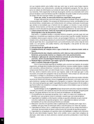 em sua resposta obtém uma melhor nota que outro que se perde numa longa resposta,
     mostrando todo o seu conhecimento, contudo não atendendo à pergunta. Por isso, não se
     perca no volume de informações ou na ânsia de tudo contar, pois você poderá prejudicar o
     seu raciocínio. Tente argumentar na direção da pergunta, atento a seu enunciado, bem como
     procure localizar o exercício histórico que lhe é solicitado. Isto pode resultar em uma economia
     de tempo e lhe fará enxergar melhor sua resposta frente à questão.
             Quais são, então, os exercícios históricos requeridos nesta prova?
             A seguir indicamos tais exercícios básicos contidos no Vestibular 98 que exemplificam
     a nossa proposta de trabalho. Esta acepção de História procura tomar esta disciplina em sua
     via interpretativa, considerando-a um conhecimento em contínua construção-reconstrução
     que atende às necessidades que o homem tem de explicar a si mesmo e a suas vivências
     coletivas. Desta maneira, um fato não é um dado isolado jogado no tempo, mas uma rede de
     relações a serem descobertas pela pesquisa e interpretação históricas. Os exercícios são:
     1. Leitura atenta do texto, tanto do enunciado da questão quanto do comentário
        historiográfico e/ou do documento citado.
        Pela leitura, o candidato localiza o conteúdo histórico proposto, percebe quais são suas
     exigências e encaminha sua resposta ao enfocar com precisão o que lhe é pedido. Na leitura,
     o candidato observa quem enuncia o texto: um personagem histórico, um historiador que
     estuda o tema, um jornal que aborda um acontecimento? É fundamental perceber o ponto de
     vista de quem fala, isto é, sua posição frente a um acontecimento, bem como o tipo de texto
     usado: se é um poema, uma análise histórica, uma fotografia, e não perder de vista suas
     características textuais.
     2. Interpretação do significado do texto.
     3. Estabelecimento de relações entre o que o texto diz e o universo maior onde se
        insere.
     4. Reconhecimento das relações existentes entre dois ou mais acontecimentos
        históricos, procurando mostrar as relações entre tais acontecimentos.
     5. Dedução e aplicação de conceitos históricos através de uma interpretação
        coerente, dentro da abordagem histórica proposta.
     6. Redação lógica e pertinente que expõe o grau de compreensão e de conhecimento
        sobre o assunto enfocado na questão.
             Este é o exercício final requerido ao candidato, pois, ao armar sua resposta, ele encadeia
     argumentos, privilegia determinadas informações históricas, nomeia e analisa relações, trabalha
     com conceitos e sínteses históricas. É somente em sua redação que ele explicita sua própria
     compreensão histórica sobre um determinado tema e resolve bem as exigências da prova.
     Por isso, atente à maneira como escreve sua resposta, avalie se diz tudo que quer e acha
     necessário, de acordo com a pergunta e não ao seu bel-prazer. Tente sempre ser claro nas suas
     colocações e verifique se concatenou o corpo do enunciado.
             Estes exercícios próprios do conhecimento histórico são de diversos modos cobrados
     na prova de História da Unicamp, através de grade aplicada durante a correção e que serve
     para monitorar e graduar este diálogo entre a pergunta e a resposta. Cabe avisá-lo que, para
     nós, interessam perguntas que sejam respondidas da melhor forma possível a fim de avaliar o
     que há de melhor nos estudantes e conseguir chamar para a Universidade os que se mostram
     mais habilitados na prova.
             A grade distingue-se de um gabarito porque não presume uma única resposta verdadeira
     e fechada; ao contrário, ela se pauta de uma série de exercícios intelectuais que a pergunta pode
     abarcar. Esta grade distribui-se em cinco (5) níveis de formalização e de dificuldade:
     1. O entendimento do enunciado da questão, isto é, saber se o aluno tem condições de
        identificar por seus próprios meios o conteúdo e assunto que está sendo proposto.
     2. Capacidade de trabalhar as informações contidas na questão utilizando-as para enunciar
        conceitos explicativos da questão proposta, isto é, capacidade de elaborar um texto
        formulando um ou mais conceitos pertinentes ao conteúdo.
     3. Relacionar conceitos em questões onde a explicitação do conteúdo assim exigir, isto é,
        trabalhar num grau maior de abstração onde o conceito passa a ser chave da resposta.
     4. Capacidade de síntese, isto é, a elaboração do texto a partir de seu campo informativo e
        conceitual, demonstrando um pleno conhecimento do conteúdo da questão proposta.
     5. Capacidade de extrapolação em questões onde esta habilidade é exigida como elemento
     final de uma determinada resposta. Num certo sentido, seria o grau mais complexo de
     abstração, onde todos os níveis anteriores estariam presentes produzindo o texto final da
     resposta.

70
 