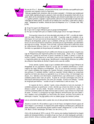 Questões
              No ano de 415 a. C., Alcibíades, um general de Atenas, assim defendeu suas qualificações para
              comandar uma esquadra contra os espartanos:
   Questão    “Mais que a qualquer outro, atenienses, cabe-me receber o comando (...) Os helenos, que consideravam
     13       a nossa cidade esgotada pela guerra, passaram a fazer uma idéia de sua grandeza muito além de seu
              poder, diante do meu desempenho nos Jogos Olímpicos, pois entraram na pista hípica sete carros meus
              (...) e ganhei o primeiro, o segundo e o quarto prêmios, além de ter-me apresentado em tudo mais num
              estilo digno de minhas vitórias. De acordo com as tradições isto é uma honra, e pelos feitos se deduz o
              poder.” (Adaptado de Tucídides, História da Guerra do Peloponeso 6.16. 1-2, Brasília: UnB, 1982,
              p.296)

              a) O que foi a guerra do Peloponeso?
              b) O que eram os Jogos Olímpicos para os gregos da Antigüidade?
              c) Por que era importante para as Cidades-Estado gregas vencer nos Jogos Olímpicos?

Comentários           Esta questão tratava de um tema abordado pela mídia em 1997: a escolha da cidade-
              sede dos Jogos Olímpicos de verão do ano 2000. A questão exigia do candidato, em a,
              informação; em c um exercício de interpretação de texto. Em b, ao perguntar sobre os Jogos
              Olímpicos da Antigüidade, pedia-se que o candidato, ainda que este talvez não o soubesse,
              fizesse um exercício de história comparativa, atentando para as especificidades e peculiaridades
              dos Jogos da era antiga. Portanto, como um todo, a questão testava não só diferentes níveis
              de conhecimento histórico (itens a e, em parte, b), mas também o raciocínio histórico
              (item b) e as capacidade de interpretação do candidato (item c).

                     A Guerra do Peloponeso foi um conflito entre Atenas (ou Liga de Delos) e Esparta (ou
              Liga do Peloponeso) pela hegemonia política do mundo grego. Assim, em a, o candidato
              chegava aos 2 pontos ao mencionar as partes envolvidas no conflito (1 ponto) e a razão do
              mesmo (1 ponto). Considerou-se, entretanto, como corretas respostas que, em substituição
              à hegemonia política do mundo grego, identificassem o imperialismo ateniense ou conflito
              das ambições imperialistas de Atenas e Esparta como causa do conflito.

                      Em b, valendo 2 pontos, exigia-se que o candidato diferenciasse os Jogos Olímpicos da
              Antigüidade do seu equivalente moderno; ou seja, que o candidato identificasse o caráter
              religioso dos Jogos Olímpicos na Antigüidade. Este era um elemento essencial à resposta,
              sem o qual o candidato não chegava aos 2 pontos. Portanto, competição esportiva somente
              não pontuava. O candidato obtinha 1 ponto ao responder festival religioso ou competição
              esportiva em honra dos deuses ou equivalente (e.g. em honra a Zeus, em homenagem aos
              deuses, etc.). Valendo-se de informações complementares, que sofisticassem a resposta, o
              candidato poderia obter mais um ponto. A grade de correção contemplava uma série de
              informações adicionais pertinentes, tais como, por exemplo, “acontece em Olímpia,” “ocasião
              de integração pan-helênica,” “ocasião em que se manifestava o culto ao corpo,” etc.

                     A resposta do item c, valendo 1 ponto, estava embutida no texto do enunciado. O
              candidato pontuava ao parafrasear o texto, dizendo que através da vitória nos Jogos, “se
              deduzia o poder” de uma cidade. Tal poder, entretanto, não era obviamente o poder de
              controle ou domínio político da cidade vitoriosa sobre as outras, o que contava era a impressão
              de poder. A vitória e a consagração nos Jogos Olímpicos demonstravam que uma cidade e
              seus cidadãos eram privilegiados ou favorecidos dos deuses, portanto merecedores de
              admiração e respeito. No jogo político entre as cidades gregas, isso também contava.

              Leia os comentários abaixo sobre o poder dos reis em dois períodos históricos distintos:

   Questão    Durante os séculos XI e XII acreditava-se que os reis de França e da Inglaterra fossem capazes de
     14       fazer milagres e curar doenças. A conquista deste poder milagroso contribuiu para a afirmação do
              poder monárquico, ameaçado pelos grandes senhores feudais. (Adaptado de J. Le Goff, Prefácio
              a M. Bloch, Os Reis Taumaturgos, São Paulo, Cia. das Letras, p. 21)

              Entre o fim da década de 1870 e o ano de 1914, ocorreu uma mudança fundamental na imagem
              pública da monarquia britânica, na medida em que seu ritual, até então inadequado, particular e
              pouco atraente, tornou-se suntuoso, público e popular. Até certo ponto isto foi facilitado pelo fato

                                                                                                                        71
 