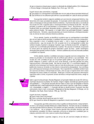 de que os monarcas estavam pouco a pouco se afastando da atividade política. (Eric Hobsbawm
                   e Terence Ranger, A Invenção das Tradições, Paz e Terra, pp. 130-131)

                   A partir desses dois comentários, responda:
                   a) Que poderes se contrapunham à autoridade dos reis em cada um desses períodos históricos?
                   b) Que artifícios os reis utilizaram para afirmar a sua autoridade em cada um desses períodos?

     Comentários           Essa questão também exigia do candidato um exercício de comparação histórica, mas
                   desta feita entre duas sociedades do passado. O enunciado contém dois textos comentando
                   sobre a monarquia em dois períodos históricos distintos. O primeiro fala sobre o rei medieval
                   nos séculos XI e XII; o segundo sobre a monarquia britânica no final do século XIX. Nos dois
                   períodos, os poderes do rei são limitados e a monarquia é “fraca”. No primeiro caso, o rei
                   medieval tinha sua autoridade diminuída devido a usurpação e privatização do poder real
                   pelos senhores feudais. No segundo, o rei inglês tinha a sua autoridade limitada e regulada
                   pelo Parlamento. Portanto, a questão abordava um mesmo fenômeno, a limitação do poder
                   real, no interior de dois contextos históricos distintos.

                          Em a, valendo 3 pontos, ao identificar os poderes que se contrapunham à autoridade
                   dos reis em cada um destes períodos, o canditato executava o primeiro exercício comparativo.
                   Para responder o item, o candidato deveria saber — isto é, trazer na sua bagagem de
                   conhecimentos – que nos séculos XI e XII, ao poder do rei se contrapunham o poder dos
                   senhores feudais (1 ponto) e o da Igreja (1 ponto), e que, no final do século XIX, na Inglaterra,
                   o poder do rei era limitado pelo Parlamento (1 ponto). No caso do rei medieval, era possível
                   se extrair parte da resposta do próprio enunciado a partir da frase “ poder monárquico
                   ameaçado pelos grandes senhores feudais.” A leitura cuidadosa do texto do enunciado auxiliava
                   o candidato na resposta.

                           Em b, valendo 2 pontos, o candidato executava o segundo exercício comparativo. Em
                   ambos os períodos os reis lançaram mão de artifícios para afirmar a sua autoridade. Nos
                   séculos XI e XII, à medida em que os reis perdem poder político, eles arrogam para si um
                   poder milagroso (1 ponto), o dom de curar certas doenças, o que lhes garantia um status
                   especial perante a hierarquia feudal. No final do século XIX, é o cerimonial magnífico (1
                   ponto) de uma monarquia com funções cada vez mais decorativas que cria uma nova imagem
                   pública dos monarcas, tornando-os mais visíveis e mais próximos da população. Isso contribuiu
                   para a afirmação da monarquia como instituição. Para responder b, o candidato também fazia
                   um exercício de leitura e interpretação de texto, uma vez que a resposta deste item estava
                   embutida nos textos citados no enunciado. Ainda que o mesmo não possuísse informações
                   específicas sobre o tema, era possível, através da leitura e interpretação dos textos, atingir os
                   2 pontos.

                   Sobre o governo dos príncipes, Nicolau Maquiavel, um pensador italiano do século XVI, afirmou:
                   O príncipe não precisa ser piedoso, fiel, humano, íntegro e religioso, bastando que aparente possuir
        Questão    tais qualidades.(...) Um príncipe não pode observar todas as coisas a que são obrigados os homens
          15       considerados bons, sendo freqüentemente forçado, para manter o governo, a agir contra a caridade,
                   a fé, a humanidade, a religião (...). O príncipe não deve se desviar do bem, se possível, mas deve
                   estar pronto a fazer o mal, se necessário. (Adaptado de Nicolau Maquiavel, O Príncipe, em Os
                   Pensadores, São Paulo, Nova Cultural, 1996, pp. 102-103)

                   A partir do texto, responda:
                   a) Qual o maior dever do príncipe?
                   b) Como o príncipe deveria governar para ter êxito?
                   c) De que maneira as idéias de Maquiavel se opunham à moral cristã medieval?

     Comentários          Essa questão, que tinha como tema a ética e a política no Renascimento, tratava também,
                   no item c, da transição da Idade Média para a Idade Moderna. Portanto ela não só trabalhava
                   com dois períodos históricos distintos, mas também com dois conteúdos: o de história medieval
                   e de moderna. Ao se justapor numa mesma questão dois períodos distintos que são
                   normalmente estudados em blocos separados, procurou-se despertar o candidato para as
                   relações existentes entre eles e para as razões da periodização.

                          Para responder a questão, exigia-se, em a e b, um exercício simples de leitura e

72
 