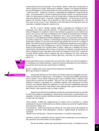 interpretação do texto do enunciado. Em a, valendo 1 ponto, o maior dever do príncipe era
              manter o governo ou o estado. Bastava que o candidato “copiasse” esta resposta diretamente
              do texto de Maquiavel. O enunciado deixava isso claro ao pedir que o candidato respondesse
              “a partir do texto”. Avaliava-se, portanto, a capacidade do candidato de compreensão do
              texto. Do texto também se extraía a resposta de b, valendo 2 pontos. As repostas deveriam
              refletir três idéias básicas contidas no trecho do Príncipe sobre o comportamento do príncipe,
              cada uma valendo um ponto. O príncipe, segundo Maquiavel: (1) não precisa ser bom (ou
              piedoso, fiel, humano, íntegro); (2) ele aparenta ser bom (ou seja, usa da hipocrisia); e (3)
              deve estar pronto a fazer o mal. Utilizando-se das informações fornecidas pelo texto do
              enunciado, o candidato atingia até 2 pontos em b.

                      Por fim, o item c, valendo 2 pontos, avaliava a capacidade do candidato de fazer
              associações entre idéias e períodos distintos. O enunciado informava o candidato que as
              idéias de Maquiavel se opunham à moral cristã medieval e perguntava de que maneira isso
              ocorria. Ora, uma vez que idéias de Maquiavel eram um dado do enunciado, para responder
              este item, bastava que o candidato as relacionasse com a moral cristã medieval. Como
              demonstra o trecho adaptado do Príncipe, Maquiavel rompe com os princípios morais cristãos
              ao justificar a hipocrisia, a violência e a dissimulação em função dos interesses do estado (ou
              do príncipe) (1 ponto). A esses interesses estavam subordinados até mesmo a fé e a religião (1
              ponto). Ao contrário do que pregava a moral cristã, Maquiavel propunha que os atos políticos
              fossem julgados pelas suas conseqüências e não por princípios éticos predeterminados (1
              ponto) ou preocupação com a punição divina (1 ponto). Ainda que o candidato não tivesse
              conhecimento dos princípios éticos cristãos, era possível se responder a questão através da
              leitura cuidadosa do texto cujas idéias representam um negativo da moral cristã. A grade de
              correção admitia também outras respostas que não se utilizassem do texto, desde que
              pertinentes; e.g., Maquiavel coloca o homem (governo) e não Deus no centro de tudo (1
              ponto), etc.

              No período histórico que se estende entre os séculos XVI e XVIII, com o fim do feudalismo e
              a consolidação dos Estados Nacionais, a doutrina econômica dominante foi o mercantilismo,
   Questão    que possuía como uma de suas características o metalismo.
     16
              a) Cite e explique duas outras características da doutrina mercantilista.
              b) Em que consistia o metalismo?

Comentários           Essa questão abordava um tema clássico em história moderna, privilegiado nos livros-
              texto e nas discussões em salas de aula: o mercantilismo. Ela cobrava do candidato informações
              sobre o assunto. Em a, valendo 4 pontos, pedia-se que o candidato citasse e explicasse duas
              características da doutrina mercantilista. Mas este item não exigia somente informações.
              Avaliava-se também a capacidade de o candidato organizar estas informações de forma
              coerente, sem confundir citação com explicação; e os seus raciocínio e habilidade de expressão
              ao explicar cada característica. Cada citação e cada explicação valia 1 ponto, sendo necessário
              duas citações e duas explicações para se atingir os quatro.

                     A grade de correção do item a elaborou uma lista de características baseada no conteúdo
              de vários livros didáticos e paradidáticos. Muitas destas características se superpunham ou se
              equivaliam. A título de exemplo, identificamos abaixo três características básicas que formavam
              o núcleo duro da resposta:

              -Pacto colonial: medidas que regulamentavam as relações entre a metrópole e a colônia
              (exploração de riquezas e matéria-prima nas colônias; exclusivo uso comercial; regulamentação
              da economia da colônia; etc.)
              -Protecionismo: política de proteção da indústria de uma nação através da instituição de
              monopólios comerciais, tarifas alfandegárias, estímulo e regulamentação da manufatura na
              metrópole.
              -Balança comercial favorável: estímulo às exportações e restrições às importações.

              Sinônimos, variantes e equivalentes destas respostas foram considerados corretos desde que
              não repetissem uma mesma idéia em outras palavras.

                     No item b, valendo 1 ponto, duas interpretações foram aceitas. O metalismo era uma

                                                                                                                73
 
