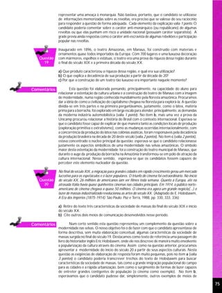 representar uma ameaça à monarquia. Não bastava, portanto, que o candidato se utilizasse
              de informações memorizadas sobre as revoltas, era preciso que se valesse do seu raciocínio
              para responder a questão de forma adequada. Cada elemento da explicação valia 1 ponto. O
              candidato poderia comentar sobre o caráter anti-monárquico (ou republicano) de algumas
              revoltas ou que elas punham em risco a unidade nacional (possuíam caráter separatista). A
              grade previa ainda respostas como o caráter anti-escravista de algumas rebeliões e participação
              popular nas revoltas.

              Inaugurado em 1896, o teatro Amazonas, em Manaus, foi construído com materiais e
              ornamentos quase todos importados da Europa. Com 700 lugares e uma luxuosa decoração
   Questão    com mármores, espelhos e estátuas, o teatro era uma prova da riqueza dessa região durante
     19       o final do século XIX e a primeira década do século XX.

              a) Que produto caracterizou a riqueza dessa região, e qual era sua utilização?
              b) O que explica a decadência de sua produção a partir da década de 20?
              c) Por que a construção de um teatro tão luxuoso era importante naquele momento?

Comentários           Esta questão foi elaborada pensando, principalmente, na capacidade do aluno para
              relacionar a ostentação da cultura urbana e a construção do teatro de Manaus com a imagem
              de modernidade, numa região conhecida mundialmente pela floresta amazônica. Procuramos
              dar a idéia de como a civilização do capitalismo chegava na floresta para explorá-la. A questão
              dividia-se em três partes e na primeira perguntávamos, justamente, como o látex, matéria
              prima para a borracha, foi explorado em larga escala para atender, principalmente, as demandas
              da moderna indústria automobilística (valia 1 ponto). No item b, mais uma vez a prova da
              Unicamp procurou relacionar a história do Brasil com o contexto internacional. Esperava-se
              que o candidato fosse capaz de explicar de que maneira tanto as condições locais de produção
              (exploração primitiva e extrativismo), como as mudanças ocorridas internacionalmente, com
              a concorrência da produção do látex nas colônias asiáticas, foram responsáveis pela decadência
              da produção brasileira na década de 20 deste século (valia 2 pontos). No item c (valia 2 pontos),
              estava concentrado o núcleo principal da questão: esperava-se que o candidato relacionasse
              justamente os aspectos simbólicos de uma modernidade nas selvas amazônicas. O símbolo
              maior desta ostentação da modernidade foi a construção do teatro municipal de Manaus, que
              durante o auge da produção da borracha na Amazônia transformou-se em pólo de atração da
              cultura internacional. Nesse sentido, esperava-se que os candidatos fossem capazes de
              perceber este elemento nucleador da questão.

              No final do século XIX, a migração para grandes cidades em rápido crescimento gerou um mercado
              lucrativo para os espetáculos e o lazer populares. O triunfo do cinema foi extraordinário. No início
   Questão    do século XX, 26 milhões de americanos iam ver filmes toda semana. Quanto à Europa, até na
     20       atrasada Itália havia quase quinhentos cinemas nas cidades principais. Em 1914, o público norte-
              americano de cinema chegava a quase 50 milhões. O cinema era agora um grande negócio(...) o
              lazer de massas industrializado revolucionou as artes do século XX. (Adaptado de E. Hobsbawm,
              A Era dos Impérios (1875-1914). São Paulo: Paz e Terra, 1988, pp. 330, 333, 336)

              a) Retire do texto três características da sociedade de massas do final do século XIX e início
              do século XX.
              b) Cite outros dois meios de comunicação desenvolvidos nesse período.

Comentários           Num certo sentido esta questão representou um complemento da questão sobre a
              modernidade nas selvas. O nosso objetivo foi o de fazer com que o candidato apresentasse de
              forma descritiva, sem muita elaboração conceitual, algumas características da sociedade de
              massas surgida no final do século 19. Destacamos como texto de referência uma passagem do
              livro do historiador inglês Eric Hobsbawm, onde ele nos descreve de maneira muito envolvente
              a popularização da cultura através do cinema. Assim como na questão anterior, procuramos
              apresentar a modernidade do início do século 20 a partir de seus aspectos culturais. Nesta
              questão as exigências de elaboração de resposta foram muito pequenas, pois no item a (valia
              3 pontos) o candidato poderia transcrever trechos do texto de Hobsbawm para buscar
              características da sociedade de massas, tais como a grande imigração populacional do campo
              para as cidades e a rápida urbanização, bem como o surgimento de formas de lazer capazes
              de entreter grandes contigentes de população (o cinema como exemplo). No item b,
              esperávamos que o candidato pudesse dar, simplesmente, outros exemplos de meios de

                                                                                                                     75
 
