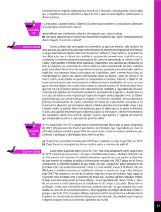 conseqüência da resposta elaborada nos itens a e b. Entretanto, a resolução do item c exigia
              que o candidato soubesse identificar a figura do Che e quais os seus objetivos políticos para a
              América Latina.

              Há trinta anos, Caetano Veloso e Gilberto Gil, dentre outros cantores e compositores, lideraram
              um importante movimento cultural.
   Questão
     23       a) Identifique esse movimento cultural e cite duas de suas características.
              b) Na época, quais foram as reações do movimento estudantil e do regime político brasileiro
              diante daquele movimento cultural?

Comentários           Como já havia sido antecipado no comentário da questão anterior, esta também foi
              uma questão que aproveitou uma data comemorativa do movimento tropicalista. Entretanto,
              esta questão tinha um objetivo diferente da anterior. Tínhamos como hipótese, na ocasião de
              sua elaboração, que a maioria dos candidatos compreendia o movimento tropicalista como
              símbolo do movimento estudantil da década de 60, como foi apresentado na minissérie da TV
              Globo, Anos rebeldes. Partindo desta suposição, elaboramos uma questão que destacava no
              item a (2 pontos), os elementos de crítica estética à cultura brasileira do período, realizada
              pelos tropicalistas. Neste item não esperávamos respostas que destacassem conteúdos políticos
              explícitos, mas dávamos ênfase à percepção do tropicalismo como movimento estético de
              incorporação de valores da cultura internacional, tanto na música, como no cinema e no
              teatro. Como eram citados na questão os compositores e cantores Caetano e Gilberto Gil,
              esperávamos resposta que mencionassem a influência musical dos Beatles, do rock com suas
              guitarras e dos hippies com o seus novos modos de comportamento. O item mais difícil desta
              questão era o b (3 pontos), porque nele esperávamos do candidato a capacidade de perceber
              a diferença de objetivos do movimento estudantil e do movimento tropicalista. O aluno deveria
              ser capaz de elaborar uma resposta que fugisse da imagem produzida pela novela da Globo,
              percebendo que, ao contrário do que se imagina, o movimento estudantil com suas bandeiras
              político-revolucionárias de cunho comunista foi hostil ao tropicalismo, acusando-o de
              reacionário e alienante, por incorporar valores e hábitos da cultura capitalista da Europa e dos
              Estados Unidos (2 pontos). Não resta dúvida que para os elaboradores da prova de História,
              esta era uma questão importante para avaliarmos o peso da televisão no conhecimento histórico
              dos candidatos. Ainda neste item b, valendo 1 ponto, esperávamos a resposta previsível de
              que o tropicalismo sofreu a repressão do governo militar.

              A crise do petróleo, em 1973, atingiu toda a economia mundial. Nesse ano, os países integrantes
              da OPEP (Organização dos Países Exportadores de Petróleo), que respondiam por mais de
   Questão    60% da produção mundial e quase 90% das exportações, tomaram medidas unilaterais para
     24       controlar a produção e distribuição dessa matéria-prima.

              a) Quais foram as medidas tomadas pela OPEP que resultaram na crise do petróleo de 1973?
              b) Quais foram as conseqüências dessas medidas sobre a economia brasileira?

Comentários            Assim como a questão sobre a crise de 1929, esta, relacionada com a crise do petróleo
              de 1973, também procurava fazer com que o candidato relacionasse a história do Brasil com
              acontecimentos internacionais. O candidato deveria ser capaz de perceber, no item a (2 pontos),
              de que maneira as medidas de política internacional tomadas pela OPEP abalaram de forma
              contundente a economia mundial e de que modo, até hoje, a região dos países produtores de
              petróleo é foco de tensão internacional, como é o caso atual do Iraque. Entretanto, não era
              difícil para o candidato enumerar as medidas de restrição na exportação de petróleo adotadas
              pela OPEP Na seqüência, no item b (3 pontos), esperava-se que o candidato fosse capaz de
                          .
              relacionar estas medidas com a economia do Brasil que, vivendo sob forte ditadura militar,
              tinha presenciado um período de baixa inflação, de prosperidade das classes média e alta e
              de um enorme arrocho salarial para os trabalhadores do campo e da cidade. Neste item o
              candidato, tendo estas referências históricas, poderia perceber de que maneira esta crise
              abalava as certezas da economia brasileira e da propaganda do milagre da ditadura militar, e
              porque, a partir de 1973, ressurge a inflação, aumenta o déficit orçamentário e a dívida externa
              brasileira em decorrência do aumento dos preços internacionais do petróleo, matéria prima
              indispensável para todas as economias capitalistas do mundo.

                                                                                                                 77
 