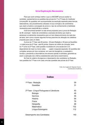 Uma Explicação Necessária

           Para que você conheça melhor o que a UNICAMP procura avaliar no
    candidato, apresentamos as questões das provas de 1ª e 2ª Fases do Vestibular
    Unicamp/98. As questões vem acompanhadas da resolução esperada pelas bancas
    elaboradoras, dos procedimentos utilizados na sua correção e de comentários
    que visam a ilustrar a concepção de prova e o tipo de conhecimento e habilidade
    necessários para respondê-las a contento.
           Você encontrará também os três temas propostos para a prova de Redação
    de 98, acompan hados de comentários e exemplos de textos que visam a
    esclarecer os elementos necessários para um bom desenvolvimento de cada tipo
    de texto, bem como a ilustrar algumas formas possíveis de utilização da coletânea
    proposta para cada um deles.
           A prova da 1ª Fase vale 60 pontos - 30 para Redação e 30 para as Questões
    - e cada prova da 2ª Fase vale 60 pontos. Quanto ao critério de correção, tanto
    na 1ª como na 2ª Fase, cada questão é avaliada em uma escala de 0 a 5,
    dependendo da maior ou menor adeq           uação à resposta esperada. As questões são
    corrigidas sempre por dois corretores; em caso de divergência, a avaliação é
    revista e, persistindo a discordância uma terceira opinião é solicitada, garantido-se
    assim a aplicação dos critérios estabelecidos pela banca examinadora.
           No final do caderno divulgamos o desempenho dos candidatos na Redação,
    nas questões da 1ª Fase e em cada uma das questões das provas da 2ª Fase.



                                                            Profa. Dra. Eugênia M. Reginato Charnet
                                                                            Coordenadora Acadêmica




                                          Índice

            1ª Fase - Redação                                                        09
                    Questões                                                         31

            2ª Fase - Língua Portuguesa e Literaturas                                40
                    Biologia                                                         48
                    Química                                                          56
                    História                                                         68
                    Física                                                           78
                    Geografia                                                        88
                    Matemática                                                      102
                    Língua Estrangeira                                              112

            Desempenho dos Candidatos                                               140


6
 