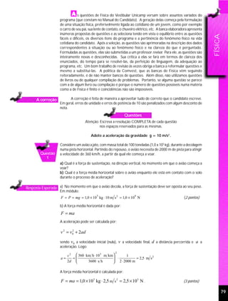 s questões de Física do Vestibular Unicamp versam sobre assuntos variados do
                    programa (que constam no Manual do Candidato). A geração delas começa pela formulação
                    de uma situação física, preferivelmente ligada ao cotidiano de um jovem, como por exemplo
                    o carro de seu pai, sua lente de contato, o chuveiro elétrico, etc. A banca elaboradora apresenta
                    inúmeras propostas de questões e as seleciona tendo em vista o equilíbrio entre as questões




                                                                                                                        FÍSICA
                    fáceis e difíceis, os diversos itens do programa e a pertinência do fenômeno físico na vida
                    cotidiana do candidato. Após a seleção, as questões são aprimoradas na descrição dos dados
                    correspondentes à situação ou ao fenômeno físico e na clareza do que é perguntado.
                    Formuladas as questões, elas são submetidas a um professor revisor. Para ele, as questões são
                    inteiramente novas e desconhecidas. Sua crítica a elas se fará em termos de clareza dos
                    enunciados, do tempo para se resolvê-las, da perfeição de linguagem, da adequação ao
                    programa, etc. Um bom trabalho de revisão às vezes obriga a banca a reformular questões e
                    mesmo a substituí-las. A política da Comvest, que as bancas de Física vêm seguindo
                    reiteradamente, é de não manter bancos de questões. Além disso, não utilizamos questões
                    de livros ou de qualquer compilação de problemas. Portanto, se alguma questão se parece
                    com a de algum livro ou compilação é porque o número de questões possíveis numa matéria
                    como a de Física é finito e coincidências não são impossíveis.

      A correção          A correção é feita de maneira a aproveitar tudo de correto que o candidato escreve.
                    Em geral, erros de unidade e erros de potência de 10 são penalizados com algum desconto de
                    nota.
                                                                Questões
                                     Atenção: Escreva a resolução COMPLETA de cada questão
                                              nos espaços reservados para as mesmas.

                                         Adote a aceleração da gravidade g = 10 m/s2 .

                    Considere um avião a jato, com massa total de 100 toneladas (1,0 x 105 kg), durante a decolagem
                    numa pista horizontal. Partindo do repouso, o avião necessita de 2000 m de pista para atingir
        Questão     a velocidade de 360 km/h, a partir da qual ele começa a voar.
          1
                    a) Qual é a força de sustentação, na direção vertical, no momento em que o avião começa a
                    voar?
                    b) Qual é a força média horizontal sobre o avião enquanto ele está em contato com o solo
                    durante o processo de aceleração?

Resposta Esperada a) No momento em que o avião decola, a força de sustentação deve ser oposta ao seu peso.
                    Em módulo:
                                             5                        6
                     F = P = mg = 1,0 × 10 kg ⋅ 10 m s 2 = 1,0 × 10 N                                   (2 pontos)

                    b) A força média horizontal é dada por:
                     F = ma
                    A aceleração pode ser calculada por:

                    v 2 = v 0 + 2ad
                            2



                    sendo v 0 a velocidade inicial (nula), v a velocidade final, d a distância percorrida e a a
                    aceleração. Logo:
                                                         2
                       v 2  360 km h ⋅ 10 3 m km        1
                    a=    =
                                                  ⋅
                                                   2 ⋅ 2000 m = 2,5 m s
                                                                         2
                       2d        3600 s h        

                    A força média horizontal é calculada por:

                     F = ma = 1,0 × 105 kg ⋅ 2,5 m s 2 = 2,5 × 10 5 N .                                 (3 pontos)

                                                                                                                                 79
 
