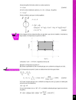 Através do gráfico fornecido, obtém-se a altura submersa:
                     h = 1,5 cm                                                                                       (2 pontos)
                     d) Com a esfera totalmente submersa, h = 2 r = 2 ,4 cm . Do gráfico:

                     V = 7,2 cm
                                  3


                     Nestas condições, para que se tenha equilíbrio:


                                                      F =E−P



                                                      F = (ρV − m )g
                                                           (                                                          )
                                                        = 1,0 g cm 3 ⋅ 10 −3 kg g ⋅ 7,2 cm 3 − 5,0 g ⋅ 10 −3 kg g ⋅ 10 m s 2
                                                                       −2
                                                        = 2,2 × 10          N                                         (3 pontos)


                     Uma máquina térmica industrial utiliza um gás ideal, cujo ciclo de trabalho é mostrado na
                     figura abaixo. A temperatura no ponto A é 400 K.
        Questão
          4
                                                                  D                                    C
                                                1.5
                                      P (atm)




                                                1.0
                                                                  A                                    B




                                                                   1                                   2
                                                                                       3
                                                                                  V (m )

                     Utilizando 1 atm = 105 N/m2, responda os itens a e b.

                     a) Qual é a temperatura no ponto C?
                     b) Calcule a quantidade de calor trocada pelo gás com o ambiente ao longo de um ciclo.

Resposta Esperada a) A temperatura do ponto C pode ser obtida através da lei dos gases ideais:
                     PC ⋅ VC PA ⋅ V A
                            =
                       TC      TA
                                                      TA                                   400 K
                           TC = PC ⋅ VC ⋅                      = 1,5 atm ⋅ 2,0 m ⋅                         = 1200 K
                                                                                 3
                                                                                                                      (2 pontos)
                                                 PA ⋅ V A
                                                                                                       3
                                                                                     1,0 atm ⋅ 1,0 m

                     b) O calor trocado pelo gás com o ambiente ao longo do ciclo ( Q ) pode ser obtido pela
                     primeira lei da Termodinâmica:
                     ∆U = Q − W
                     Em um ciclo fechado, tem-se ∆U = 0 e o trabalho realizado pelo gás é igual à área interna
                     do gráfico:
                                                                                N m2
                     W = (1,5 − 1,0 ) atm ⋅ (2,0 − 1,0 ) m 3 ⋅ 10 5                  = 5,0 × 10 4 J
                                                                                 atm
                                                                                                                                   81
 
