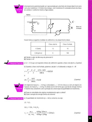 Uma bateria de automóvel pode ser representada por uma fonte de tensão ideal U em série
                     com uma resistência r. O motor de arranque, com resistência R, é acionado através da chave
        Questão      de contato C, conforme mostra a figura abaixo.
          6




                     Foram feitas as seguintes medidas no voltímetro e no amperímetro ideais:

                                                            Chave aberta          Chave fechada

                                       V (Volts)                  12                     10

                                     I (Ampères)                  0                      100

                     a) Calcule o valor da diferença de potencial U.
                     b) Calcule r e R.

Resposta Esperada a) U = 12 V, que corresponde à leitura do voltímetro quando a chave está aberta. (2 pontos)
                     b) Quando a chave está fechada, podemos calcular r e R utilizando a relação V = RI.

                          V ′ U − V 12 V − 10 V
                     r=      =     =            = 0,02 Ω
                           I    I     100 A
                     e
                          V 10 V                                                                    (3 pontos)
                     R=    =      = 0,1Ω
                          I 100 A
                     Um objeto de massa m1 = 4,0 kg e velocidade v1 = 3,0 m/s choca-se com um objeto em
                     repouso, de massa m2 = 2,0 kg. A colisão ocorre de forma que a perda de energia cinética
        Questão      é máxima mas consistente com o princípio de conservação da quantidade de movimento.
          7
                     a) Quais as velocidades dos objetos imediatamente após a colisão?
                     b) Qual a variação da energia cinética do sistema?

Resposta Esperada a) A quantidade de movimento (p = mv) se conserva, ou seja:

                     pi = p f

                     m1v1 = (m1 + m2 )v f

                             m1v1    4,0 kg⋅ 3,0 m s
                     vf =          =                 = 2,0 m s                                      (3 pontos)
                            m1 + m2 4,0 kg + 2,0 kg

                                                                                                                  83
 