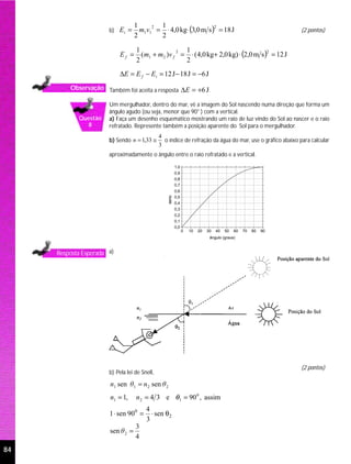m1v1 = ⋅ 4,0 kg⋅ (3,0 m s ) = 18 J
                                   1       1
                       b) E i =
                                         2                      2
                                                                                                                 (2 pontos)
                                   2       2

                                     ( m1 + m2 )v f = ⋅ ( 4,0 kg+ 2,0 kg) ⋅ (2,0 m s ) = 12 J
                                   1                 1
                            Ef =
                                                   2                                  2

                                   2                 2
                            ∆E = E f − Ei = 12 J − 18 J = −6 J
         Observação Também foi aceita a resposta ∆E = +6 J .

                       Um mergulhador, dentro do mar, vê a imagem do Sol nascendo numa direção que forma um
                       ângulo agudo (ou seja, menor que 90° ) com a vertical.
            Questão    a) Faça um desenho esquemático mostrando um raio de luz vindo do Sol ao nascer e o raio
              8        refratado. Represente também a posição aparente do Sol para o mergulhador.
                                               4
                       b) Sendo n = 1,33 ≅       o índice de refração da água do mar, use o gráfico abaixo para calcular
                                               3
                       aproximadamente o ângulo entre o raio refratado e a vertical.

                                                          1,0
                                                          0,9
                                                          0,8
                                                          0,7
                                                          0,6
                                                   seno




                                                          0,5
                                                          0,4
                                                          0,3
                                                          0,2
                                                          0,1
                                                          0,0
                                                                0   10   20   30   40   50   60   70   80   90
                                                                               ângulo (graus)



     Resposta Esperada a)




                                                                                                                 (2 pontos)
                       b) Pela lei de Snell,

                       n1 sen θ1 = n 2 sen θ 2
                       n1 = 1,     n 2 = 4 3 e θ1 = 90 0 , assim
                                        4
                       1 ⋅ sen 900 =      ⋅ sen θ2
                                        3
                                   3
                       sen θ 2 =
                                   4
84
 