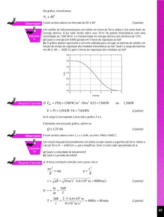 Do gráfico, encontramos:

                     θ 2 ≅ 48 0

     Observação Foram aceitos valores no intervalo de 45 a 50 .                                        (3 pontos)
                                                        0    0



                    Um satélite de telecomunicações em órbita em torno da Terra utiliza o Sol como fonte de
                    energia elétrica. A luz solar incide sobre seus 10 m2 de painéis fotovoltaicos com uma
        Questão     intensidade de 1300 W/m2 e é transformada em energia elétrica com eficiência de 12%.
          9         a) Qual é a energia (em kWh) gerada em 5 horas de exposição ao Sol?
                    b) O gráfico abaixo representa a corrente utilizada para carregar as baterias do satélite em
                    função do tempo de exposição dos módulos fotovoltaicos ao Sol. Qual é a carga das baterias
                    em Ah (1 Ah = 3600 C) após 5 horas de exposição dos módulos ao Sol?
                                              0.6


                                              0.5


                                              0.4


                                              0.3
                                      I (A)




                                              0.2


                                              0.1


                                              0.0
                                                    0   1         2               3   4        5
                                                                      t (horas)



Resposta Esperada a) Pútil = PSη = 1300 W m ⋅ 10 m ⋅ 0,12 = 1560 W
                                           2      2
                                                                                          ou       1,56kW

                        E = Pt = 1,56 kW⋅ 5 h = 7,8 kWh                                                (2 pontos)

                    b) A carga Q corresponde à área sob o gráfico         I ×t.
                    Estimando esta área pelo gráfico, obtém-se:
                        Q ≅ 1,25 Ah                                                                    (3 pontos)

     Observação Foram aceitos valores entre 1,1 e 1,4 Ah, ou entre 3960 e 5040 C.
                    Um míssil é lançado horizontalmente em órbita circular rasante à superfície da Terra. Adote o
                    raio da Terra R = 6400 km e, para simplificar, tome 3 como valor aproximado de π.
        Questão
          10        a) Qual é a velocidade de lançamento?
                    b) Qual é o período da órbita?

Resposta Esperada a) A força centrípeta coincide com o peso, isto é:
                        mv 2                                     v2
                             = mg                           g=
                         R                                       R

                        v = gR = 10 m s 2 ⋅ 6,4 × 10 6 m = 8000 m s                                    (3 pontos)

                             ∆s 2 πR
                    b) v =      =
                             ∆t   T
                             2πR 2 ⋅ 3 ⋅ 6,4 × 10 6 m
                        T=      =                     = 4800 s = 80 min                                (2 pontos)
                              v    8 × 10 3 m s 2

                                                                                                                    85
 