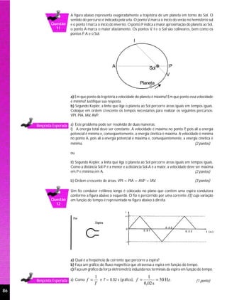 A figura abaixo representa exageradamente a trajetória de um planeta em torno do Sol. O
                         sentido do percurso é indicado pela seta. O ponto V marca o início do verão no hemisfério sul
             Questão     e o ponto I marca o início do inverno. O ponto P indica a maior aproximação do planeta ao Sol,
               11        o ponto A marca o maior afastamento. Os pontos V, I e o Sol são colineares, bem como os
                         pontos P A e o Sol.
                                  ,
                                                                  I




                                                    A                       Sol           P
                                                                                        V
                                                                      Planeta

                         a) Em que ponto da trajetória a velocidade do planeta é máxima? Em que ponto essa velocidade
                         é mínima? Justifique sua resposta.
                         b) Segundo Kepler, a linha que liga o planeta ao Sol percorre áreas iguais em tempos iguais.
                         Coloque em ordem crescente os tempos necessários para realizar os seguintes percursos:
                         VPI, PIA, IAV, AVP.

     Resposta Esperada a) Este problema pode ser resolvido de duas maneiras:
                         I) A energia total deve ser constante. A velocidade é máxima no ponto P pois ali a energia
                                                                                                  ,
                         potencial é mínima e, conseqüentemente, a energia cinética é máxima. A velocidade é mínima
                         no ponto A, pois ali a energia potencial é máxima e, conseqüentemente, a energia cinética é
                         mínima.                                                                        (2 pontos)

                         ou

                         II) Segundo Kepler, a linha que liga o planeta ao Sol percorre áreas iguais em tempos iguais.
                         Como a distância Sol-P é a menor e a distância Sol-A é a maior, a velocidade deve ser máxima
                         em P e mínima em A.                                                              (2 pontos)

                         b) Ordem crescente de áreas: VPI < PIA = AVP < IAV.                              (3 pontos)

                         Um fio condutor retilíneo longo é colocado no plano que contém uma espira condutora
                         conforme a figura abaixo à esquerda. O fio é percorrido por uma corrente i(t) cuja variação
             Questão     em função do tempo é representada na figura abaixo à direita.
               12




                         a) Qual é a freqüência da corrente que percorre a espira?
                         b) Faça um gráfico do fluxo magnético que atravessa a espira em função do tempo.
                         c) Faça um gráfico da força eletromotriz induzida nos terminais da espira em função do tempo.

                                        1                               1
     Resposta Esperada a) Como f =        e T = 0,02 s (gráfico), f =        = 50 Hz .                     (1 ponto)
                                        T                             0,02 s
86
 