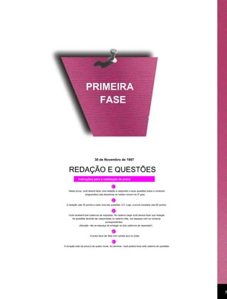 PRIMEIRA
                      FASE




                            30 de Novembro de 1997


    REDAÇÃO E QUESTÕES
             Instruções para a realização da prova

                                            111
    Nesta prova, você deverá fazer uma redação e responder a doze questões sobre o conteúdo
                   programático das disciplinas do núcleo comum do 2º grau.

                                          2 2
  A redação vale 30 pontos e cada uma das questões, 2,5. Logo, a prova completa vale 60 pontos.

                                           33
    Você receberá dois cadernos de respostas. No caderno bege você deverá fazer sua redação.
       As questões deverão ser respondidas no caderno lilás, nos espaços com os números
                                     correspondentes.
             (Atenção: não se esqueça de entregar os dois cadernos de respostas!)

                                             4 4
                        A prova deve ser feita com caneta azul ou preta.

                                             55
A duração total da prova é de quatro horas. Ao terminar, você poderá levar este caderno de questões.




                                                                                                       7
 