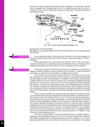 anexado. Até hoje uma guerrilha separatista resiste à ocupação, nas montanhas. Protestos
                         contra a integração são esmagados pelo exército. O conflito já deixou 200 mil mortos. A
                         situação do Timor Leste tem despertado o apoio das organizações internacionais de defesa
                         dos direitos humanos.




                                               Fonte: Atlas Geográfico Mundial, Folha de São Paulo, 1994

                         a) A que país o Timor foi anexado?
                         b) Explique por que a situação política desta ilha tem despertado o interesse das organizações
                         internacionais.

        Comentários             Um dos principais objetivos desta questão foi considerar um tema da atualidade, de
                         extrema importância para a defesa dos direitos humanos, relacionando política, território e
                         sociedade.
                                Apesar desta questão ter apresentado uma freqüência alta de notas zero (20%) e
                         respostas em branco (6%), o que indica o grau de dificuldade da mesma, a média das notas é
                         traduzida pela freqüência de notas 2 (34%) e 3 (23%), totalizando 53% das respostas.

     Resposta Esperada           O item a desta questão só oferecia duas alternativas ao candidato: ou ele identificava a
                         Indonésia, obtendo 2 pontos, ou errava a primeira parte da questão. O mapa oferecido no
                         enunciado teve a intenção de instrumentalizar o candidato para a resposta.
                                 Para responder o item b, embora o quadro político do Timor-Leste, assim como sua
                         base econômica, sua cultura e a história de seu povo que luta por sua autodeterminação ainda
                         não sejam objeto de análise dos livros didáticos, o candidato - bem formado e bem preparado
                         - poderia utilizar dois recursos: Primeiro, poderia usar as informações divulgadas pela mídia
                         (jornais, livros, TVs, Internet, revistas etc.). Este recurso foi utilizado por muitos candidatos
                         que, inclusive, trouxeram novos dados posteriormente contemplados pela grade de pontuação.
                         Por exemplo, a divulgação das organizações internacionais de direitos humanos, feita pela
                         Internet, pedindo o boicote aos produtos da Indonésia; a indicação de dois líderes timorenses
                         para o Prêmio Nobel da Paz; a proibição do uso da língua portuguesa e das práticas da religião
                         católica.
                                 Outro recurso seria utilizar bem o próprio enunciado da questão: “A situação do Timor
                         Leste tem despertado o apoio das organizações internacionais de defesa dos direitos humanos”.
                         Identificando a defesa dos direitos humanos como o interesse principal das organizações
                         internacionais já teria um ponto. Alguns vestibulandos se confundiram, apontando o interesse
                         econômico destas organizações na região. Isto vem salientar a importância do candidato se
                         ater à questão, utilizando ao máximo os recursos que ela oferece. Como você sabe, o vestibular
                         da Unicamp dá muito valor à capacidade de se fazer uma boa interpretação dos dados oferecidos,
                         realizando associações lógicas entre a questão e estes dados. Dificilmente você, candidato,
                         encontrará na prova de Geografia uma questão sem referências para ser trabalhada. Mesmo
                         que você não tenha nenhum conhecimento sobre o tema em questão, este “trabalho” ou este
                         “exercício” já contará ponto para você.
                                 Para obter o segundo ponto, na parte b da questão, bastava o candidato apontar a
                         negação da autodeterminação do povo do Timor-Leste, mesmo utilizando outras palavras:
                         necessidade de independência, desejo de autonomia, resistência à ocupação etc. O terceiro
                         ponto exigia elementos novos, não contidos no enunciado, com o objetivo de verificar algum
90
 