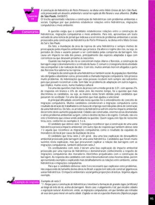 A construção da hidrelétrica de Porto Primavera, na divisa entre Mato Grosso do Sul e São Paulo,
                     está provocando um desastre ambiental e social na região do Rio Paraná e seus afluentes. (Folha
          Questão    de São Paulo, 04/08/97)
            19       O trecho apresentado relaciona a construção de hidrelétricas com problemas ambientais e
                     sociais. Explique por que podemos estabelecer relações entre hidrelétricas, migrações
                     compulsórias e meio ambiente.

     Comentários             A questão exigiu que o candidato estabelecesse relações entre a construção de
                     hidrelétricas, migrações compulsórias e meio ambiente. Para isto, apresentava um texto
                     extraído de uma notícia de jornal que indicava a ocorrência de problemas ambientais e sociais
                     provocados pela construção da hidrelétrica de Porto Primavera, na divisa entre Mato Grosso
                     do Sul e São Paulo.
                             De fato, a inundação da área da represa de uma hidrelétrica é sempre motivo de
                     preocupação pelos impactos ambientais que provoca. Ela altera o regime dos rios, ou seja, os
                     períodos de cheia e vazante passam a ser controlados pelas comportas da barragem. Isto
                     causa um impacto na vida dos peixes, principalmente das espécies adaptadas à água com
                     correnteza ou que desovam próximo às nascentes.
                             Quando nas margens do rio se concentram matas ciliares e florestas, a construção da
                     barragem exige o desmatamento e a retirada da fauna. É comum o cronograma desta atividade
                     não acompanhar o da realização da obra. Com isto, muitos animais morrem afogados e parte
                     das florestas fica submersa na represa.
                             O impacto da construção de uma hidrelétrica é também social. As populações ribeirinhas
                     são obrigadas a abandonar a área, provocando a chamada migração compulsória. Isto provoca
                     muito problemas. As indenizações que estas pessoas recebem nem sempre são suficientes
                     para que possam reconstruir a vida. Sem falar no problema de adaptação em outros lugares,
                     que implica, muitas vezes, numa mudança cultural.
                             Foi uma das questões mais fáceis da prova com a média geral de 3,01, com apenas 2%
                     de respostas em branco e 6% de notas zero. Ao mesmo tempo, foi a questão que mais
                     discriminou os candidatos, ou seja, as maiores notas foram obtidas pelos candidatos que
                     passaram no vestibular. Foi uma das questões que mais ajudou a selecionar.
                             A principal dificuldade encontrada nesta questão foi o entendimento do conceito de
                     migração compulsória. Muitos candidatos consideraram a migração compulsória como
                     resultado da atração de trabalhadores em busca de emprego exercida pelas obras de construção
                     da usina hidrelétrica. De fato, os arredores da hidrelétrica sofrem enorme impacto ambiental,
                     decorrente deste aumento populacional. Cidades são construídas, enormes áreas desmatadas
                     e vários problemas ambientais surgem, como o destino do lixo e do esgoto. Contudo, não era
                     este o fenômeno que estava sendo analisado na questão. Quem seguiu este tipo de raciocínio
                     tirou zero, conforme os exemplos 4, 5 e 6.
                             O candidato que obteve nota 1 conseguiu reconhecer que a construção de uma usina
                     hidrelétrica provoca impacto ambiental. Um outro tipo de resposta que também obteve nota
                     1 é aquela que reconhece as migrações compulsórias como o resultado da expulsão de
                     moradores do local por causa da inundação da área.
                             O candidato que tirou nota 2, em geral, deu uma boa explicação do desequilíbrio
                     ambiental provocado pela barragem de uma usina hidrelétrica. Candidatos que foram muito
                     sucintos nesta explicação, mas que procuraram explicar a relação das barragens com as
                     migrações compulsórias, também obtiveram nota 2.
                             Os vestibulandos com nota 3 deram uma boa explicação do impacto ambiental
                     provocado por uma represa de hidrelétrica e demonstraram conhecimento a respeito de
                     migrações compulsórias dos moradores ribeirinhos prejudicados com a construção da
                     barragem. As respostas dos candidatos com nota 4 desenvolveram estas mesmas idéias, porém
                     apresentando exemplos e explicando mais detalhadamente as relações entre ambiente, usinas
                     hidrelétricas e migrações compulsórias.
                             Para que o candidato obtivesse nota 5 era necessário que explicasse estes problemas,
                     não esquecendo do tamanho destas obras no Brasil: a opção tem sido a de construir gigantescas
                     usinas hidrelétricas. O impacto ambiental e social ganha proporções drásticas. Vejamos alguns
                     exemplo.

Exemplo de resposta Exemplos de nota 5
                     “1- Porque para a construção de hidrelétricas é inevitável a formação de grandes lagos (artificiais)
                     ao longo do leito do rio, acima da barragem. Neste caso, o alagamento é tal, que encobre cidades
                     e vegetação natural. Acontecem, então, as migrações compulsórias, em que famílias são retiradas
                     de seus lares para morar em outra cidade. Engloba-se não só a questão financeira (hipotecas pagas

                                                                                                                            95
 