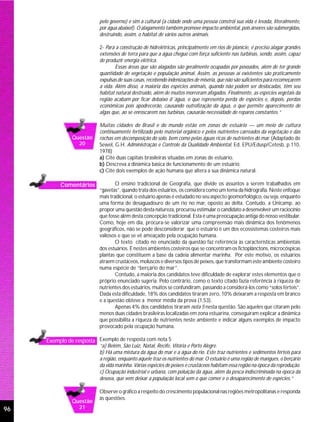 pelo governo) e sim a cultural (a cidade onde uma pessoa constrói sua vida é levada, literalmente,
                          por água abaixo!). O alagamento também promove impacto ambiental, pois árvores são submergidas,
                          destruindo, assim, o habitat de vários outros animais.

                          2- Para a construção de hidrelétricas, principalmente em rios de planície, é preciso alagar grandes
                          extensões de terra para que a água chegue com força suficiente nas turbinas, sendo, assim, capaz
                          de produzir energia elétrica.
                                  Essas áreas que são alagadas são geralmente ocupadas por povoados, além de ter grande
                          quantidade de vegetação e população animal. Assim, as pessoas aí existentes são praticamente
                          expulsas de suas casas, recebendo indenizações de miséria, que não são suficientes para recomeçarem
                          a vida. Além disso, a maioria das espécies animais, quando não podem ser deslocadas, têm seu
                          habitat natural destruído, além de muitos morreram afogados. Finalmente, as espécies vegetais da
                          região acabam por ficar debaixo d´água, o que representa perda de espécies e, depois, perdas
                          econômicas pois apodrecerão, causando eutrofização da água, o que permite aparecimento de
                          algas que, ao se enroscarem nas turbinas, causarão necessidade de reparos constantes.”

                          Muitas cidades do Brasil e do mundo estão em zonas de estuário — um meio de cultura
                          continuamente fertilizado pelo material orgânico e pelos nutrientes carreados da vegetação e das
               Questão    rochas em decomposição do solo, bem como pelas águas ricas de nutrientes do mar. (Adaptado de
                 20       Sewel, G.H. Administração e Controle da Qualidade Ambiental, Ed. EPU/Edusp/Cetesb, p.110,
                          1978)
                          a) Cite duas capitais brasileiras situadas em zonas de estuário.
                          b) Descreva a dinâmica básica de funcionamento de um estuário.
                          c) Cite dois exemplos de ação humana que altera a sua dinâmica natural.

          Comentários             O ensino tradicional de Geografia, que divide os assuntos a serem trabalhados em
                          “gavetas”, quando trata dos estuários, os considera como um tema da hidrografia. Neste enfoque
                          mais tradicional, o estuário apenas é estudado no seu aspecto geomorfológico, ou seja, enquanto
                          uma forma de desaguadouro de um rio no mar, oposto ao delta. Contudo, a Unicamp, ao
                          propor uma questão desta natureza, procurou estimular o candidato a desenvolver um raciocínio
                          que fosse além desta concepção tradicional. Esta é uma preocupação antiga do nosso vestibular.
                          Como, hoje em dia, procura-se valorizar uma compreensão mais dinâmica dos fenômenos
                          geográficos, não se pode desconsiderar que o estuário é um dos ecossistemas costeiros mais
                          valiosos e que se vê ameaçado pela ocupação humana.
                                  O texto citado no enunciado da questão faz referência às características ambientais
                          dos estuários. É nestes ambientes costeiros que se concentram os fictoplânctons, microcóspicas
                          plantas que constituem a base da cadeia alimentar marinha. Por este motivo, os estuários
                          atraem crustáceos, moluscos e diversos tipos de peixes, que transformam este ambiente costeiro
                          numa espécie de “berçário do mar”.
                                  Contudo, a maioria dos candidatos teve dificuldade de explorar estes elementos que o
                          próprio enunciado sugeria. Pelo contrário, como o texto citado fazia referência à riqueza de
                          nutrientes dos estuários, muitos se confundiram, passando a considerá-los como “solos férteis”.
                          Dada esta dificuldade, 18% dos candidatos tiraram zero, 10% deixaram a resposta em branco
                          e a questão obteve a menor média da prova (1,53).
                                  Apenas 4% dos candidatos tiraram nota 5 nesta questão. São aqueles que citaram pelo
                          menos duas cidades brasileiras localizadas em zona estuarina, conseguiram explicar a dinâmica
                          que possibilita a riqueza de nutrientes neste ambiente e indicar alguns exemplos de impacto
                          provocado pela ocupação humana.

     Exemplo de resposta Exemplo de resposta com nota 5
                          “a) Belém, São Luiz, Natal, Recife, Vitória e Porto Alegre.
                          b) Há uma mistura da água do mar e a água do rio. Este traz nutrientes e sedimentos férteis para
                          a região, enquanto aquele traz os nutrientes do mar. O estuário é uma região de mangues, o berçário
                          da vida marinha. Várias espécies de peixes e crustáceos habitam essa região na época da reprodução.
                          c) Ocupação industrial e urbana, com poluição da água, além da pesca indiscriminada na época da
                          desova, que vem deixar a população local sem o que comer e o desaparecimento de espécies.”

                          Observe o gráfico a respeito do crescimento populacional nas regiões metropolitanas e responda
                          às questões.
               Questão
96               21
 
