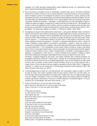 Redação 1ª fase

                     barragens no rio Tietê, para gerar energia elétrica, porém dotadas de eclusas, um investimento a longo
                     prazo. (www.piracicaba.gov.br/portugues/hidrovia)
                  4. No que concerne à concepção mesma de salubridade, é possível notar que se, na primeira metade do
                     século XIX, os médicos continuam a ter um papel importante no desenvolvimento de uma nova sensibili-
                     dade em relação ao urbano e às habitações em particular, são os engenheiros, contudo, aqueles que são
                     responsáveis por trazer uma resposta prática aos problemas desencadeados pela falta de higiene. Por isso,
                     é do saber deles que depende essencialmente o novo modo de gestão urbana que se esboça nesta época:
                     “As grandes medidas de prevenção – a drenagem, a viabilização das ruas e das casas graças à água e à
                     melhoria do sistema de esgotos, a adoção de um sistema mais eficaz de coleta do lixo – são operações que
                     recorrem à ciência do engenheiro e não do médico, que tinha cumprido sua tarefa quando assinalou quais
                     as doenças que resultaram de carências neste domínio e quando aliviou o sofrimento das vítimas”. (Fran-
                     çois Beguin, “As maquinarias inglesas do conforto”, in: Políticas do habitat, 1800–1850)
                  5. Os progressos da higiene íntima efetivamente revolucionam a vida privada. Múltiplos fatores contribuem,
                     desde os primórdios do século [XVIII], para acentuar as antigas exigências de limpeza, que germinaram no
                     interior do espaço dos conventos. Tanto as descobertas dos mecanismos da transpiração como o grande
                     sucesso da teoria infeccionista levam a se acentuar os perigos da obstrução dos poros pela sujeira, porta-
                     dora de miasmas. (...) A reconhecida influência do físico sobre o moral valoriza e recomenda o limpo.
                     Novas exigências sensíveis rejuvenescem a civilidade; a acentuada delicadeza das elites, o desejo de
                     manter à distância o dejeto orgânico, que lembra a animalidade, o pecado, a morte, em resumo, os
                     cuidados de purificação aceleram o progresso. Este é estimulado igualmente pela vontade de distinguir-se
                     do imundo zé-povinho. (...) Em contrapartida, muitas crenças incitam à prudência. A água, cujos efeitos
                     sobre o físico e o moral são superestimados, reclama precauções. Normas extremamente estritas regulam
                     a prática do banho conforme o sexo, a idade, o temperamento e a profissão. A preocupação de evitar a
                     languidez, a complacência, o olhar para si (...) limita a extensão de tais práticas. A relação na época
                     firmemente estabelecida entre água e esterilidade dificulta o avanço da higiene íntima da mulher.
                     Entretanto, o progresso esgueira-se aos poucos, das classes superiores para a pequena burguesia. Os
                     empregados domésticos contribuem inclusive para a iniciação de uma pequena parcela do povo; mas
                     ainda não se trata de nada mais que uma higiene fragmentada. Lavam-se com freqüência as mãos; todos
                     os dias o rosto e os dentes, ou pelo menos os dentes da frente; os pés, uma ou duas vezes por mês; a
                     cabeça, jamais. O ritmo menstrual continua a regular o calendário do banho. (Alain Corbin, “O segredo do
                     indivíduo”, in: História da vida privada (Vol. 4: Da Revolução Francesa à Primeira Guerra) [1987]. São
                     Paulo, Companhia das Letras, pp. 443-4)
                  6. A filosofia grega parece começar com uma idéia absurda, com a proposição: a água é a origem e a matriz
                     de todas as coisas. Será mesmo necessário deter-nos nela e levá-la a sério? Sim e por três razões: em
                     primeiro lugar, porque essa proposição enuncia algo sobre a origem das coisas; em segundo lugar, porque
                     o faz sem imagem e fabulação; e enfim, em terceiro lugar, porque nela, embora apenas em estado de
                     crisálida, está contido o pensamento: “Tudo é um”. (Friedrich Nietzsche, “Os filósofos trágicos”, in: Os pré-
                     socráticos, Col. Os pensadores. São Paulo, Abril Cultural, p. 16)
                  7. O Tejo é mais belo que o rio que corre pela minha aldeia,
                     Mas o Tejo não é mais belo que o rio que corre pela minha aldeia
                     Porque o Tejo não é o rio que corre pela minha aldeia.
                     (...)
                     O Tejo desce da Espanha
                     E o Tejo entra no mar em Portugal.
                     Toda a gente sabe isso.
                     Mas poucos sabem qual é o rio da minha aldeia
                     E para onde ele vai
                     E donde ele vem.
                     E por isso, porque pertence a menos gente,
                     É mais livre e maior o rio da minha aldeia.
                     Pelo Tejo vai-se para o Mundo.
                     Para além do Tejo há a América
                     E a fortuna daqueles que a encontram.
                     Ninguém nunca pensou no que há para além
                     Do rio da minha aldeia.
                     O rio da minha aldeia não faz pensar em nada.
                     Quem está ao pé dele está só ao pé dele.
                     (Alberto Caeiro, “O Guardador de Rebanhos”, in: Fernando Pessoa, Ficções de Interlúdio)
10
 